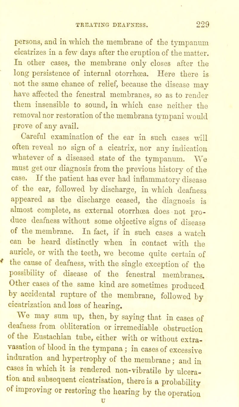persons, and in which the membrane of the tympanum cicatrizes in a few days after the eruption of the matter. In other cases, the membrane only closes after the long persistence of internal otorrhoea. Here there is not the same chance of relief, because the disease may have affected the fenestral membranes, so as to render them insensible to sound, in which case neither the removal nor restoration of the membrana tympani would prove of any avail. Careful examination of the ear in such cases will often reveal no sign of a cicatrix, nor any indication whatever of a diseased state of the tympanum. We must get our diagnosis from the previous history of the case. If the patient has ever had inflammatory disease of the ear, followed by discharge, in which deafness appeared as the discharge ceased, the diagnosis is almost complete, as external otorrhoea does not pro- duce deafness without some objective signs of disease of the membrane. In fact, if in such cases a watch can be heard distinctly when in contact with the auricle, or with the teeth, we become quite certain of the cause of deafness, Avith the single exception of the possibility of disease of the fenestral membranes. Other cases of the same kind are sometimes produced by accidental rupture of the membrane, followed by cicatrization and loss of hearing. We may sum up, then, by saying that in cases of deafness from obliteration or irremediable obstruction of the Eustachian tube, either with or without extra- vasation of blood in the tympana ; in cases of excessive induration and hypertrophy of the membrane; and in cases in which it is rendered non-vibratile by ulcera- tion and subsequent cicatrisation, there is a probability of improving or restoring the hearing by the operation u