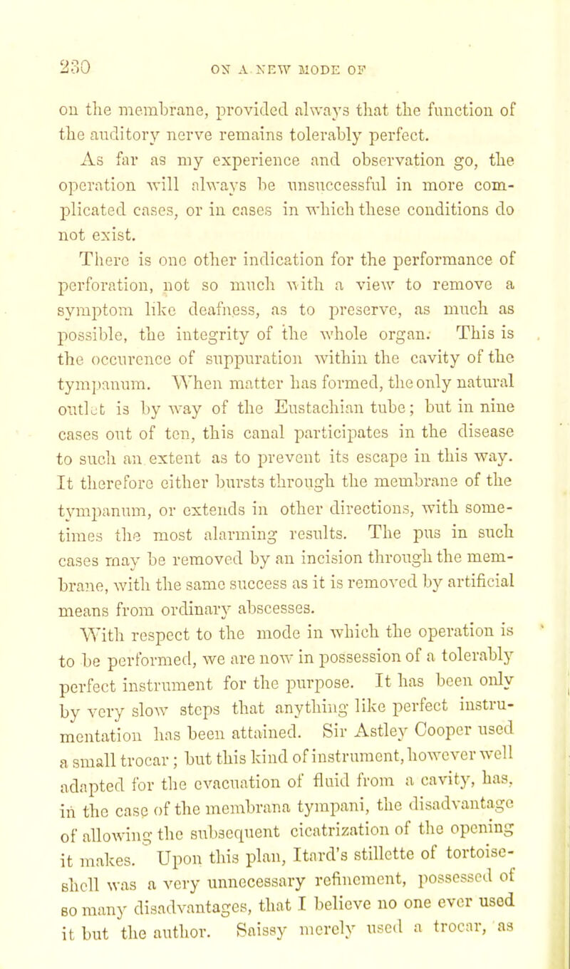 on the membrane, provided always that the function of the auditory nerve remains tolerably perfect. As far as my experience and observation go, the operation will always be unsuccessful in more com- plicated cases, or in cases in which these conditions do not exist. There is one other indication for the performance of perforation, not so much with a view to remove a symptom like deafness, as to preserve, as much as possible, the integrity of the whole organ. This is the occurence of suppuration within the cavity of the tympanum. When matter has formed, the only natural outlet is byway of the Eustachian tube; but in nine cases out of ten, this canal participates in the disease to such an extent as to prevent its escape in this way. It therefore either bursts through the membrane of the tympanum, or extends in other directions, with some- times the most alarming results. The pus in such cases may be removed by an incision through the mem- brane, with the same success as it is removed by artificial means from ordinary abscesses. With respect to the mode in which the operation is to be performed, we are now in possession of a tolerably perfect instrument for the purpose. It has been only by very slow steps that anything like perfect instru- mentation has been attained. Sir Astley Cooper used a small trocar; but this kind of instrument, however well adapted for the evacuation of fluid from a cavity, has, iii the case of the membrana tympani, the disadvantage of allowing the subsequent cicatrization of the opening it makes. Upon this plan, Itard's stillette of tortoise- Bhell was a very unnecessary refinement, possessed of so many disadvantages, that I believe no one ever used it but the author. Saissy merely used a trocar, as