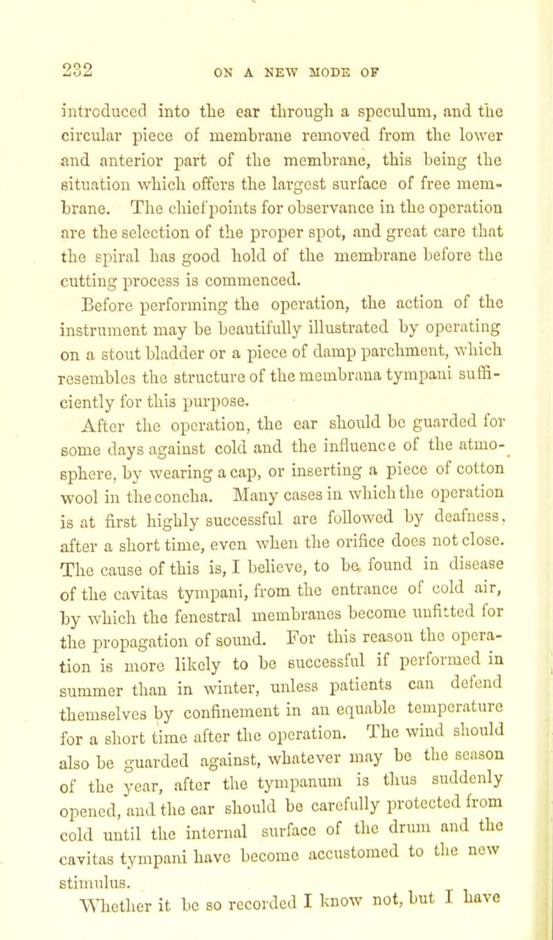 introduced into the ear through a speculum, and the circular piece of membrane removed from the lower and anterior part of the membrane, this being the situation which offers the largest surface of free mem- brane. The chief points for observance in the operation arc the selection of the proper spot, and great care that the spiral has good hold of the membrane before the cutting process is commenced. Before performing the operation, the action of the instrument may be beautifully illustrated by operating on a stout bladder or a piece of damp parchment, which resembles the structure of the membrana tympani suffi- ciently for this purpose. After the operation, the ear should be guarded for some days against cold and the influence of the atmo- sphere, by wearing a cap, or inserting a piece of cotton wool in the concha. Many cases in which the operation is at first highly successful are followed by deafness, after a short time, even when the orifice does not close. The cause of this is, I believe, to be found iu disease of the cavitas tympani, from the entrance of cold air, by which the fenestral membranes become unfitted for the propagation of sound. For this reason the opera- tion is more likely to bo successful if performed in summer than in winter, unless patients can defend themselves by confinement in an equable temperature for a short time after the operation. The wind should also be guarded against, whatever may be the season of the year, after the tympanum is thus suddenly opened, and the car should be carefully protected from cold until the internal surface of the drum and the cavitas tympani have become accustomed to the new stimulus. Whether it be so recorded I know not, but I have
