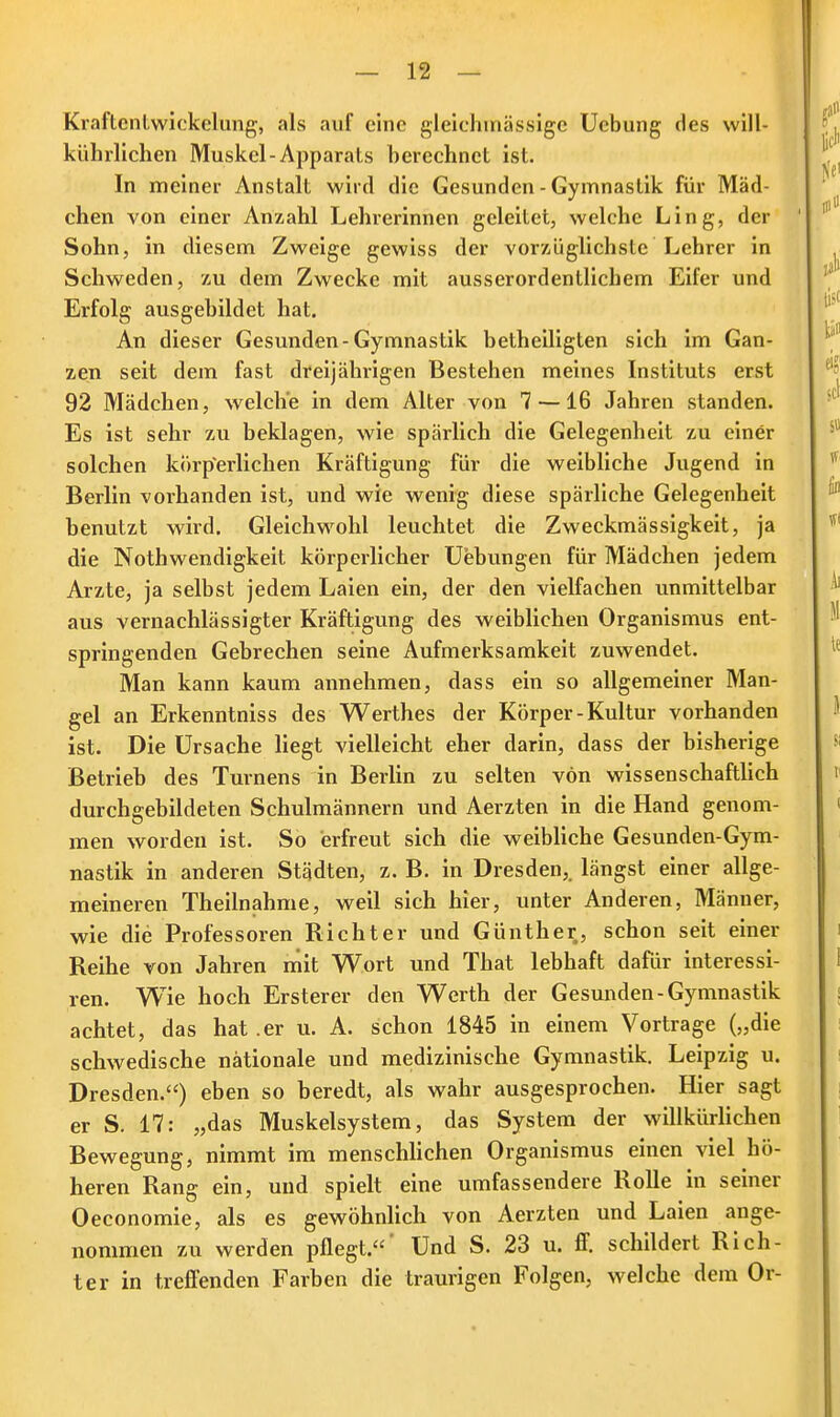 Kraftentwiekehmg, als auf eine gleichmässige Uebung des will- kührlichen Muskel-Apparats berechnet ist. In meiner Anstalt wird die Gesunden - Gymnastik für Mäd- chen von einer Anzahl Lehrerinnen geleitet, welche Ling, der Sohn, in diesem Zweige gewiss der vorzüglichste Lehrer in Schweden, zu dem Zwecke mit ausserordentlichem Eifer und Erfolg ausgebildet hat. An dieser Gesunden-Gymnastik betheiligten sich im Gan- zen seit dem fast dreijährigen Bestehen meines Instituts erst 92 Mädchen, welche in dem Alter von 7—16 Jahren standen. Es ist sehr zu beklagen, wie spärlich die Gelegenheit zu einer solchen körperlichen Kräftigung für die weibliche Jugend in Berlin vorhanden ist, und wie wenig diese spärliche Gelegenheit benutzt wird. Gleichwohl leuchtet die Zweckmässigkeit, ja die Nothwendigkeit körperlicher Uebungen für Mädchen jedem Arzte, ja selbst jedem Laien ein, der den vielfachen unmittelbar aus vernachlässigter Kräftigung des weiblichen Organismus ent- springenden Gebrechen seine Aufmerksamkeit zuwendet. Man kann kaum annehmen, dass ein so allgemeiner Man- gel an Erkenntniss des Werthes der Körper-Kultur vorhanden ist. Die Ursache liegt vielleicht eher darin, dass der bisherige Betrieb des Turnens in Berlin zu selten von wissenschaftlich durchgebildeten Schulmännern und Aerzten in die Hand genom- men worden ist. So erfreut sich die weibliche Gesunden-Gym- nastik in anderen Städten, z. B. in Dresden,, längst einer allge- meineren Theilnahme, weil sich hier, unter Anderen, Männer, wie die Professoren Richter und Günther, schon seit einer Reihe von Jahren mit Wort und That lebhaft dafür interessi- ren. Wie hoch Erstem- den Werth der Gesunden-Gymnastik achtet, das hat .er u. A. schon 1845 in einem Vortrage („die schwedische nationale und medizinische Gymnastik. Leipzig u. Dresden.) eben so beredt, als wahr ausgesprochen. Hier sagt er S. 17: „das Muskelsystem, das System der willkürlichen Bewegung, nimmt im menschlichen Organismus einen viel hö- heren Rang ein, und spielt eine umfassendere Rolle in seiner Oeconomie, als es gewöhnlich von Aerzten und Laien ange- nommen zu werden pflegt.' Und S. 23 u. ff. schildert Rich- ter in treffenden Farben die traurigen Folgen, welche dem Or-