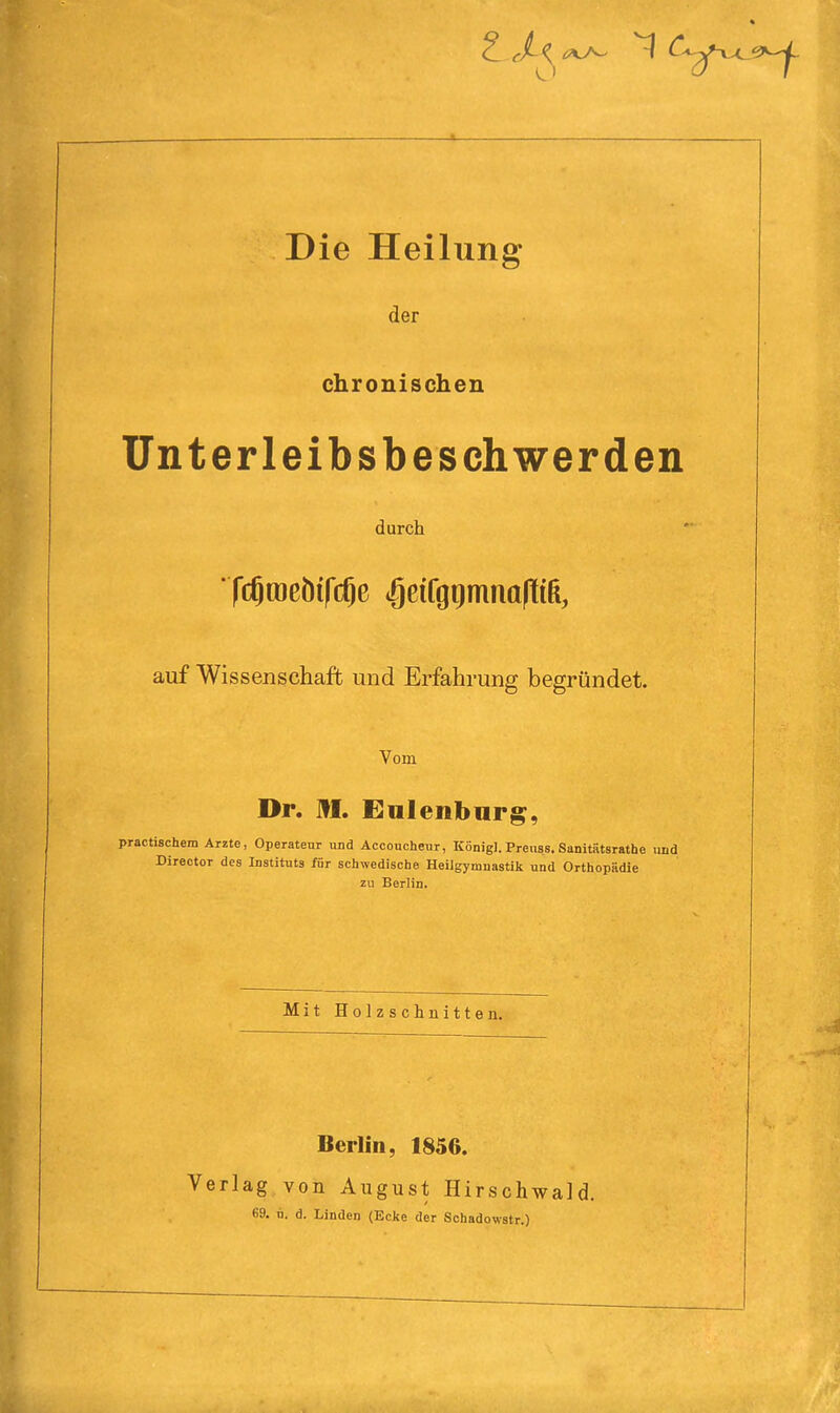 Die Heilung der chronischen Unterleibsbeschwerden durch * fcgracöifcOe igeifgiinmalliß, auf Wissenschaft und Erfahrung begründet. Vom Dr. HI. Eulenburg, practischem Arzte, Operateur und Acconcheur, König]. Preuss. Sanitätsrathe und Director des Instituts für schwedische Heilgymnastik und Orthopädie zu Berlin. Mit Holzschnitten. Berlin, 1856. Verlag von August Hirschwald. 69. u. d. Linden (Ecke der Schadowstr.)