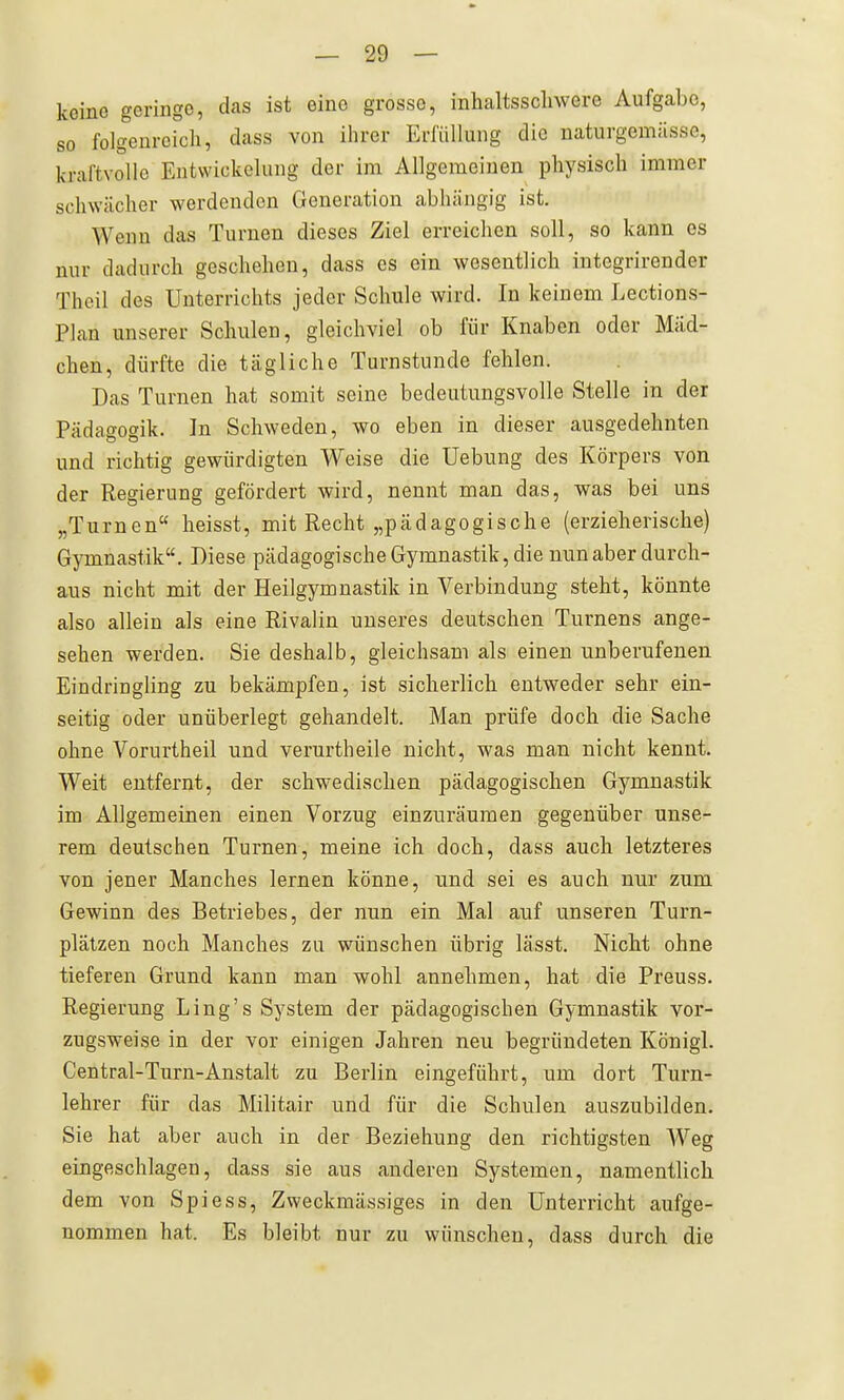 keine geringe, das ist eine grosse, inhaltsschwere Aufgabe, so folgenreich, dass von ihrer Erfüllung die naturgemässo, kraftvolle Eiitwickelung der im Allgemeinen physisch immer schwächer werdenden Generation abhängig ist. Wenn das Turnen dieses Ziel erreichen soll, so kann es nur dadurch geschehen, dass es ein wesentlich integrirender Theil des Unterrichts jeder Schule wird. In keinem Lections- Plan unserer Schulen, gleichviel ob für Knaben oder Mäd- chen, dürfte die tägliche Turnstunde fehlen. Das Turnen hat somit seine bedeutungsvolle Stelle in der Pädagogik. In Schweden, wo eben in dieser ausgedehnten und richtig gewürdigten Weise die Uebung des Körpers von der Regierung gefördert wird, nennt man das, was bei uns „Turnen heisst, mit Recht „pädagogische (erzieherische) Gymnastik. Diese pädagogische Gymnastik, die nun aber durch- aus nicht mit der Heilgymnastik in Verbindung steht, könnte also allein als eine Rivalin unseres deutschen Turnens ange- sehen werden. Sie deshalb, gleichsam als einen unberufenen Eindringling zu bekämpfen, ist sicherlich entweder sehr ein- seitig oder unüberlegt gehandelt. Man prüfe doch die Sache ohne Vorurtheil und verurtheile nicht, was man nicht kennt. Weit entfernt, der schwedischen pädagogischen Gymnastik im Allgemeinen einen Vorzug einzuräumen gegenüber unse- rem deutschen Turnen, meine ich doch, dass auch letzteres von jener Manches lernen könne, und sei es auch nur zum Gewinn des Betriebes, der nun ein Mal auf unseren Turn- plätzen noch Manches zu wünschen übrig lässt. Nicht ohne tieferen Grund kann man wohl annehmen, hat die Preuss. Regierung Ling's System der pädagogischen Gymnastik vor- zugsweise in der vor einigen Jahren neu begründeten Königl. Central-Turn-Anstalt zu Berlin eingeführt, um dort Turn- lehrer für das Mihtair und für die Schulen auszubilden. Sie hat aber auch in der Beziehung den richtigsten Weg eingeschlagen, dass sie aus anderen Systemen, namentlich dem von Spiess, Zweckmässiges in den Unterricht aufge- nommen hat. Es bleibt nur zu wünschen, dass durch die