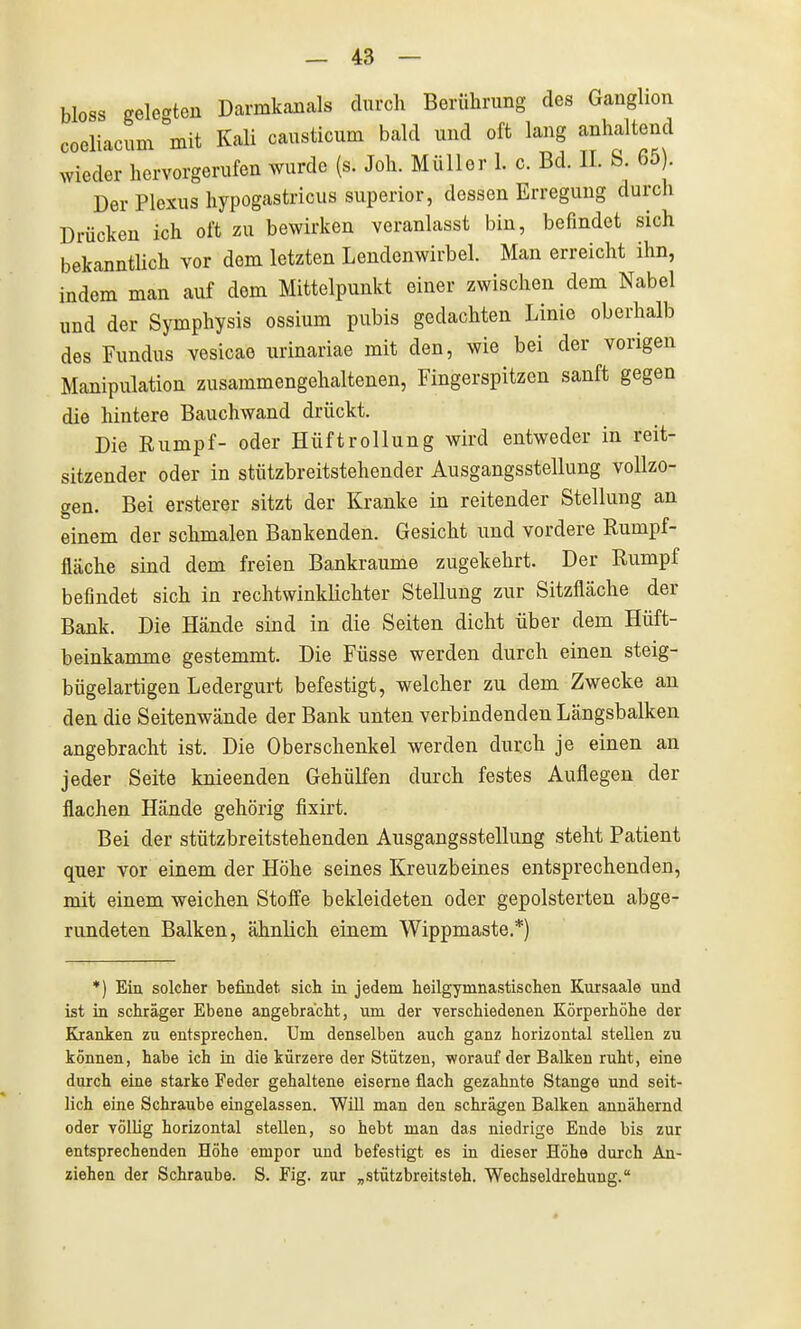 bloss geleerten Darmkanals durch Berührung des Ganglion coeliacum mit Kali causticum bald und oft lang anhaltend wieder hervorgerufen wurde (s. Joh. Müller 1. c. Bd. II. S. 65). Der Plexus hypogastricus superior, dessen Erregung durch Drücken ich oft zu bewirken veranlasst bin, befindet sich bekanntlich vor dem letzten Lendenwirbel. Man erreicht ihn, indem man auf dem Mittelpunkt einer zwischen dem Nabel und der Symphysis ossium pubis gedachten Linie oberhalb des Fundus vesicae urinariae mit den, wie bei der vorigen Manipulation zusammengehaltenen, Fingerspitzen sanft gegen die hintere Bauchwand drückt. Die Rumpf- oder Hüftrollung wird entweder in reit- sitzender oder in stützbreitstehender Ausgangsstellung vollzo- gen. Bei ersterer sitzt der Kranke in reitender Stellung an einem der schmalen Bankenden. Gesicht und vordere Rumpf- fläche sind dem freien Bankraume zugekehrt. Der Rumpf befindet sich in rechtwinklichter Stellung zur Sitzfläche der Bank. Die Hände sind in die Seiten dicht über dem Hüft- beinkamme gestemmt. Die Füsse werden durch einen steig- bügelartigen Ledergurt befestigt, welcher zu dem Zwecke an den die Seitenwände der Bank unten verbindenden Längsbalken angebracht ist. Die Oberschenkel werden durch je einen an jeder Seite knieenden Gehülfen durch festes Auflegen der flachen Hände gehörig fixirt. Bei der stützbreitstehenden Ausgangsstellung steht Patient quer vor einem der Höhe seines Kreuzbeines entsprechenden, mit einem weichen Stoffe bekleideten oder gepolsterten abge- rundeten Balken, ähnlich einem Wippmaste.*) *) Ein solcher befindet sich in jedem heilgymnastischen Kursaale und ist in schräger Ebene angebracht, um der verschiedenen Körperhöhe der Kranken zu entsprechen, üm denselben auch ganz horizontal stellen zu können, habe ich in die kürzere der Stützen, worauf der Balken ruht, eine durch eine starke Feder gehaltene eiserne flach gezahnte Stange und seit- lich eine Schraube eingelassen. Will man den schrägen Balken annähernd oder völlig horizontal stellen, so hebt man das niedrige Ende bis zur entsprechenden Höhe empor und befestigt es in dieser Höhe durch An- ziehen der Schraube. S. Fig. zur „stützbreitsteh. Wechseldrehung.
