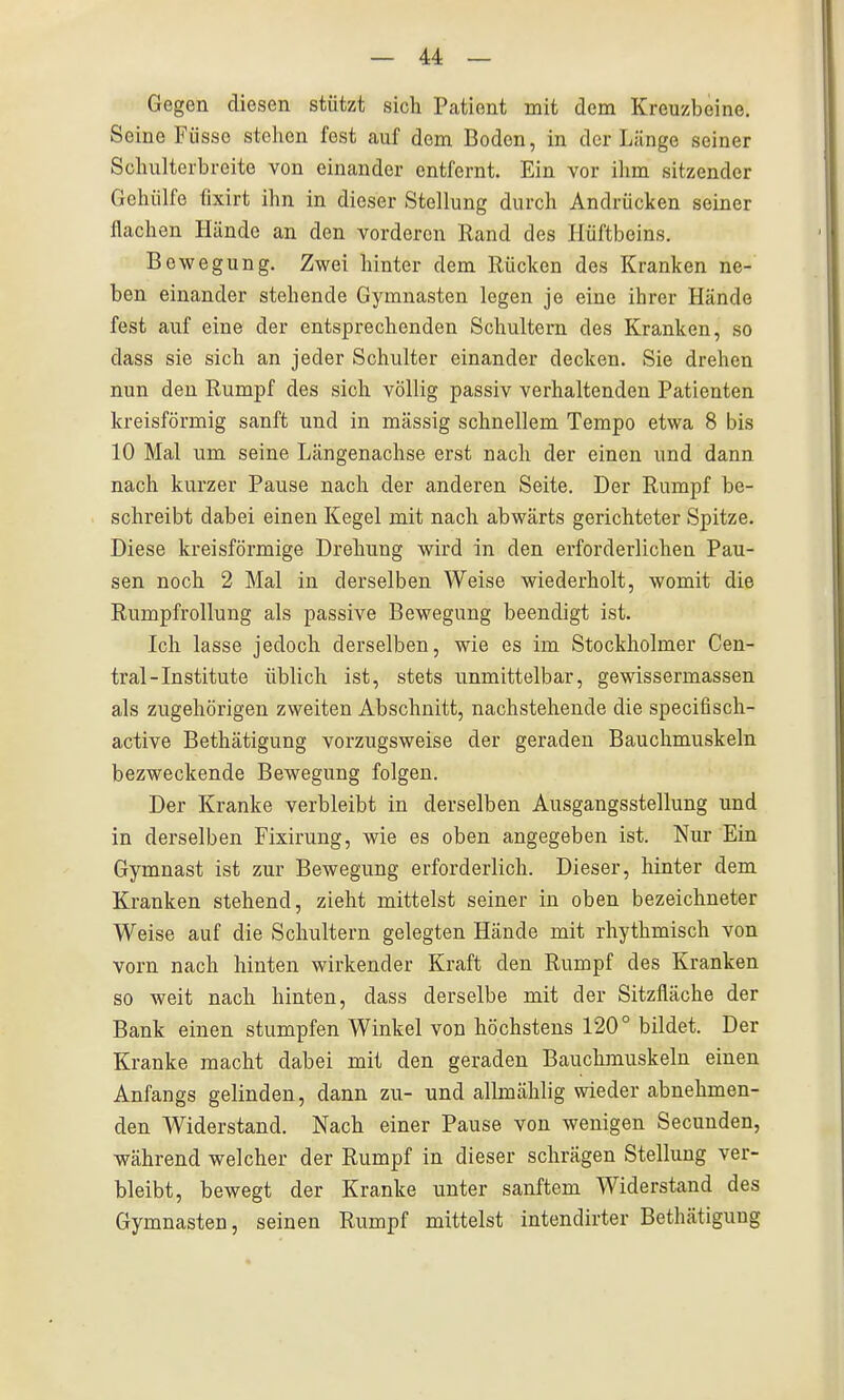 Gegen diesen stützt sich Pcitiont mit dem Kreuzbeine. Seine Füsse stehen fest auf dem Boden, in der Länge seiner Schulterbreite von einander entfernt. Ein vor ilim sitzender Gehülfe fixirt ihn in dieser Stellung durch Andrücken seiner flachen Hände an den vorderen Rand des Hüftbeins. Bewegung. Zwei hinter dem Rücken des Kranken ne- ben einander stehende Gymnasten legen je eine ihrer Hände fest auf eine der entsprechenden Schultern des Kranken, so dass sie sich an jeder Schulter einander decken. Sie drehen nun den Rumpf des sich völlig passiv verhaltenden Patienten kreisförmig sanft und in massig schnellem Tempo etwa 8 bis 10 Mal um seine Längenachse erst nach der einen und dann nach kurzer Pause nach der anderen Seite. Der Rumpf be- schreibt dabei einen Kegel mit nach abwärts gerichteter Spitze. Diese kreisförmige Drehung wird in den erforderlichen Pau- sen noch 2 Mal in derselben Weise wiederholt, womit die Rumpfrollung als passive Bewegung beendigt ist. Ich lasse jedoch derselben, wie es im Stockholmer Cen- trai-Institute üblich ist, stets unmittelbar, gewissermassen als zugehörigen zweiten Abschnitt, nachstehende die specifisch- active Bethätigung vorzugsweise der geraden Bauchmuskeln bezweckende Bewegung folgen. Der Kranke verbleibt in derselben Ausgangsstellung und in derselben Fixirung, wie es oben angegeben ist. Nur Ein Gymnast ist zur Bewegung erforderlich. Dieser, hinter dem Kranken stehend, zieht mittelst seiner in oben bezeichneter Weise auf die Schultern gelegten Hände mit rhythmisch von vorn nach hinten wirkender Kraft den Rumpf des Kranken so weit nach hinten, dass derselbe mit der Sitzfläche der Bank einen stumpfen Winkel von höchstens 120° bildet. Der Kranke macht dabei mit den geraden Bauchmuskeln einen Anfangs gelinden, dann zu- und allmählig wieder abnehmen- den Widerstand. Nach einer Pause von wenigen Secunden, während welcher der Rumpf in dieser schrägen Stellung ver- bleibt, bewegt der Kranke unter sanftem Widerstand des Gymnasten, seinen Rumpf mittelst intendirter Bethätigung