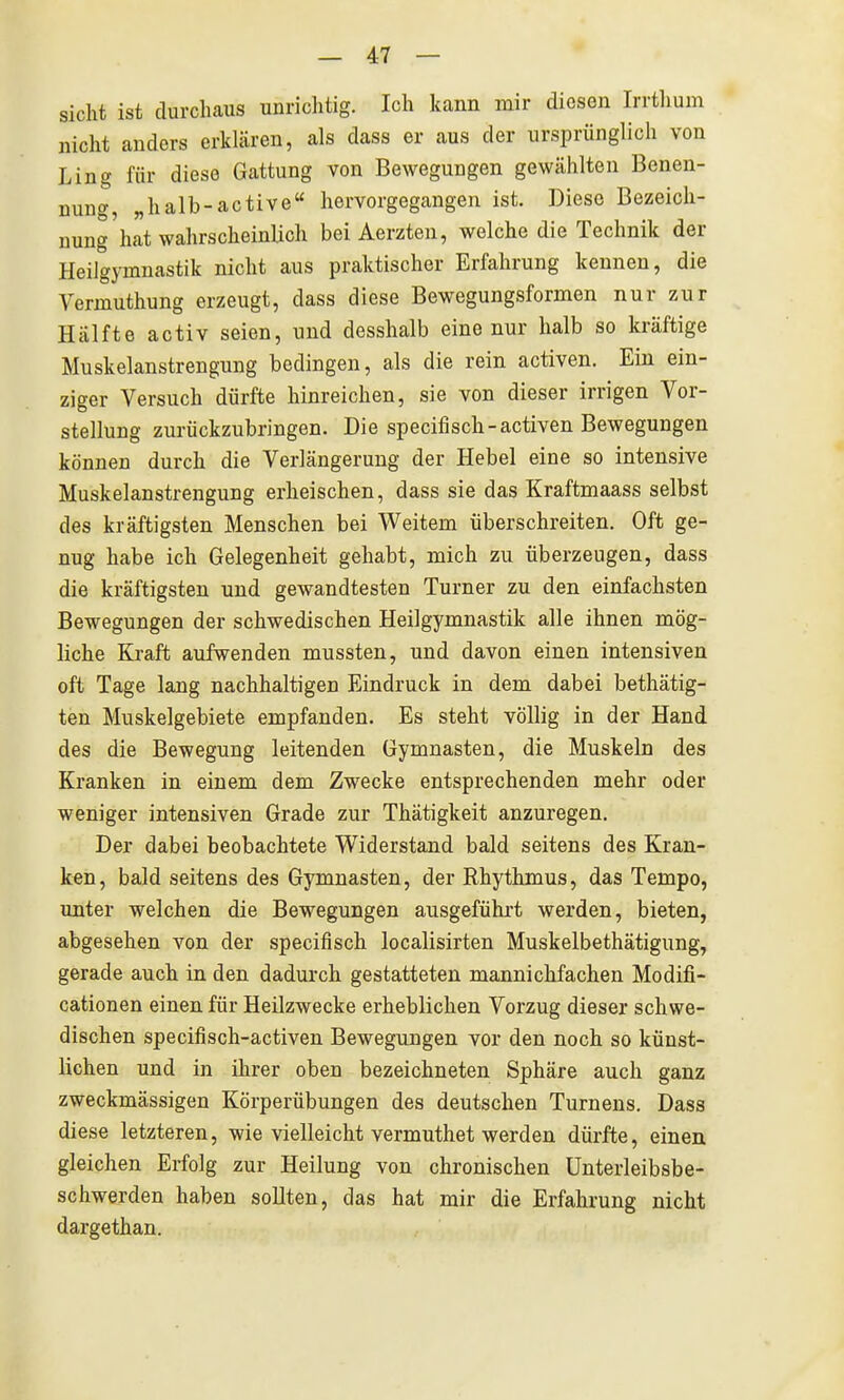 sieht ist durchaus unrichtig. Ich kann mir diesen Irrtlium nicht anders erklären, als dass er aus der ursprünglich von Ling für diese Gattung von Bewegungen gewählten Benen- nung, „halb-active hervorgegangen ist. Diese Bezeich- nung hat wahrscheinlich bei Aerzten, welche die Technik der Heilgymnastik nicht aus praktischer Erfahrung kennen, die Vermuthung erzeugt, dass diese Bewegungsformen nur zur Hälfte activ seien, und desshalb eine nur halb so kräftige Muskelanstrengung bedingen, als die rein activen. Ein ein- ziger Versuch dürfte hinreichen, sie von dieser irrigen Vor- stellung zurückzubringen. Die specifisch-activen Bewegungen können durch die Verlängerung der Hebel eine so intensive Muskelanstrengung erheischen, dass sie das Kraftmaass selbst des kräftigsten Menschen bei Weitem überschreiten. Oft ge- nug habe ich Gelegenheit gehabt, mich zu überzeugen, dass die kräftigsten und gewandtesten Turner zu den einfachsten Bewegungen der schwedischen Heilgymnastik alle ihnen mög- liche Kraft aufwenden mussten, und davon einen intensiven oft Tage lang nachhaltigen Eindruck in dem dabei bethätig- ten Muskelgebiete empfanden. Es steht völlig in der Hand des die Bewegung leitenden Gymnasten, die Muskeln des Kranken in einem dem Zwecke entsprechenden mehr oder weniger intensiven Grade zur Thätigkeit anzuregen. Der dabei beobachtete Widerstand bald seitens des Kran- ken, bald seitens des Gymnasten, der Rhythmus, das Tempo, unter welchen die Bewegungen ausgeführt werden, bieten, abgesehen von der specifisch localisirten Muskelbethätigung, gerade auch in den dadurch gestatteten mannichfachen Modifi- cationen einen für Heilzwecke erheblichen Vorzug dieser schwe- dischen specifisch-activen Bewegungen vor den noch so künst- lichen und in ihrer oben bezeichneten Sphäre auch ganz zweckmässigen Körperübungen des deutschen Turnens. Dass diese letzteren, wie vielleicht vermuthet werden dürfte, einen gleichen Erfolg zur Heilung von chronischen ünterleibsbe- schwerden haben sollten, das hat mir die Erfahrung nicht dargethan.