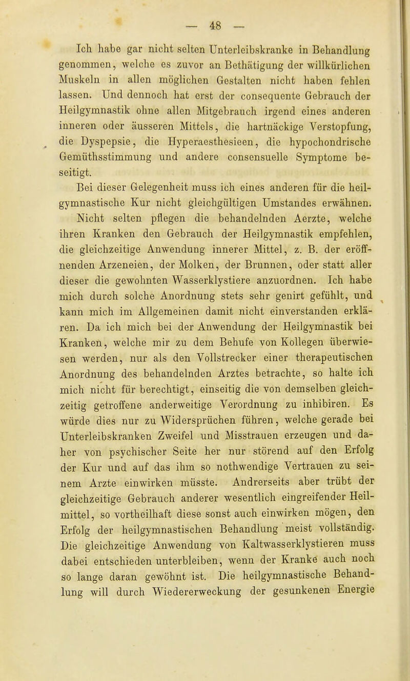 Ich habe gar nicht selten Unterleibskranke in Behandlung genommen, welche es zuvor an Bethätigung der willkürlichen Muskeln in allen möglichen Gestalten nicht haben fehlen lassen. Und dennoch hat erst der consequente Gebrauch der Heilgymnastik ohne allen Mitgebrauch irgend eines anderen inneren oder äusseren Mittels, die hartnäckige Verstopfung, die Dyspepsie, die Hyperaesthesieen, die hypochondrische Gemüthsstimmung und andere consensuelle Symptome be- seitigt. Bei dieser Gelegenheit muss ich eines anderen für die heil- gymnastische Kur nicht gleichgültigen Umstandes erwähnen. Nicht selten pflegen die behandelnden Aerzte, welche ihren Kranken den Gebrauch der Heilgymnastik empfehlen, die gleichzeitige Anwendung innerer Mittel, z. B. der eröff- nenden Arzeneien, der Molken, der Brunnen, oder statt aller dieser die gewohnten Wasserklystiere anzuordnen. Ich habe mich durch solche Anordnung stets sehr genirt gefühlt, und kann mich im Allgemeinen damit nicht einverstanden erklä- ren. Da ich mich bei der Anwendung der Heilgymnastik bei Kranken, welche mir zu dem Behufe von Kollegen überwie- sen werden, nur als den Vollstrecker einer therapeutischen Anordnung des behandelnden Arztes betrachte, so halte ich mich nicht für berechtigt, einseitig die von demselben gleich- zeitig getroffene anderweitige Verordnung zu inhibiren. Es würde dies nur zu Widersprüchen führen, welche gerade bei Unterleibskranken Zweifel und Misstrauen erzeugen und da- her von psychischer Seite her nur störend auf den Erfolg der Kur und auf das ihm so nothwendige Vertrauen zu sei- nem Arzte einwirken müsste. Andrerseits aber trübt der gleichzeitige Gebrauch anderer wesentlich eingreifender Heil- mittel, so vortheilhaft diese sonst auch einwirken mögen, den Erfolg der heilgymnastischen Behandlung meist vollständig. Die gleichzeitige Anwendung von Kaltwasserklystieren muss dabei entschieden unterbleiben, wenn der Kranke auch noch so lange daran gewöhnt ist. Die heilgymnastische Behand- lung will durch Wiedererweckung der gesunkenen Energie