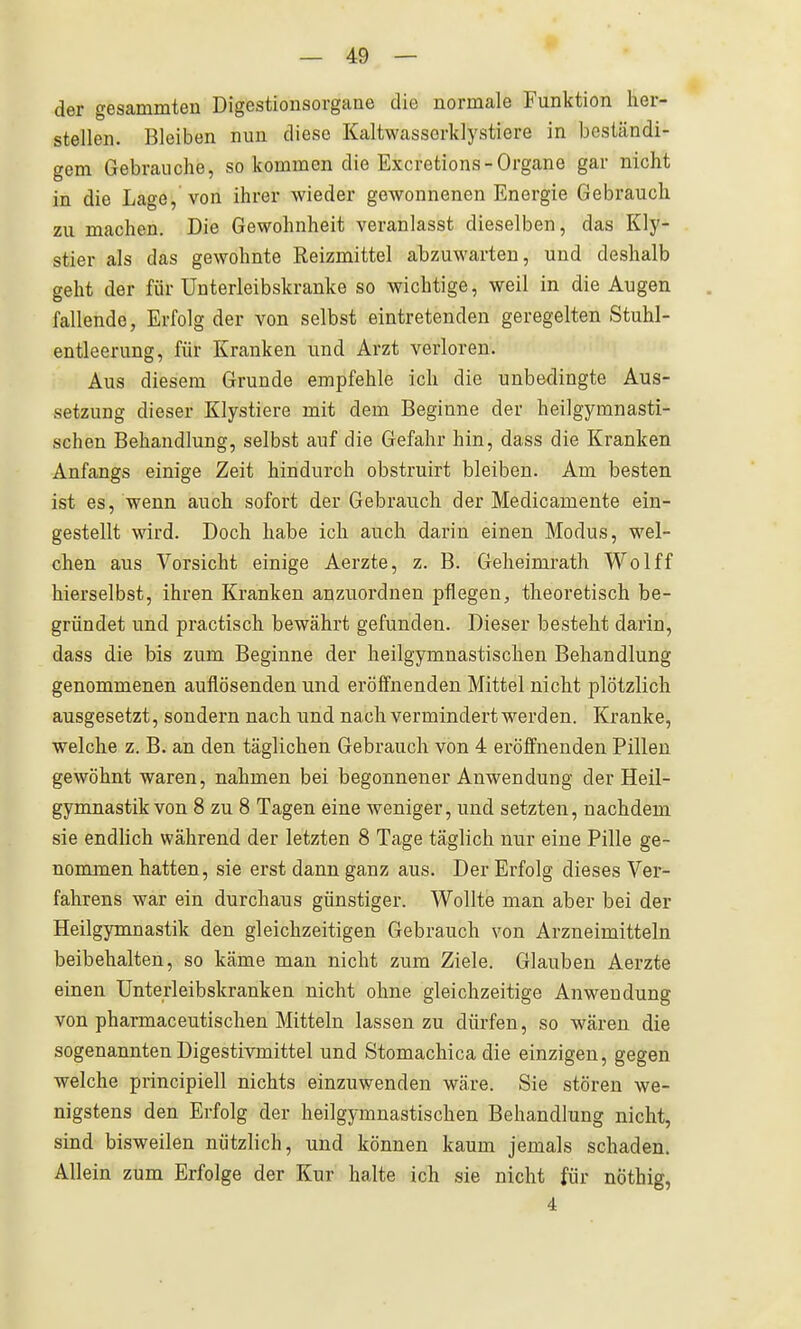 der gesammten Digestionsorgane die normale Funktion her- stellen. Bleiben nun diese Kaltwasscrklystiere in beständi- gem Gebrauche, so kommen die Excretions-Organe gar nicht in die Lage, von ihrer wieder gewonnenen Energie Gebrauch zu machen. Die Gewohnheit veranlasst dieselben, das Kly- stier als das gewohnte Reizmittel abzuwarten, und deshalb geht der für Unterleibskranke so wichtige, weil in die Augen fallende, Erfolg der von selbst eintretenden geregelten Stuhl- entleerung, für Kranken und Arzt verloren. Aus diesem Grunde empfehle ich die unbedingte Aus- setzung dieser Klystiere mit dem Beginne der heilgymnasti- schen Behandlung, selbst auf die Gefahr hin, dass die Kranken Anfangs einige Zeit hindurch obstruirt bleiben. Am besten ist es, wenn auch sofort der Gebrauch der Medicamente ein- gestellt wird. Doch habe ich auch darin einen Modus, wel- chen aus Vorsicht einige Aerzte, z. B. Geheimrath Wolff hierselbst, ihren Kranken anzuordnen pflegen, theoretisch be- gründet und practisch bewährt gefunden. Dieser besteht darin, dass die bis zum Beginne der heilgymnastischen Behandlung genommenen auflösenden und eröffnenden Mittel nicht plötzlich ausgesetzt, sondern nach und nach vermindert werden. Kranke, welche z. B. an den täglichen Gebrauch von 4 eröffnenden Pillen gewöhnt waren, nahmen bei begonnener Anwendung der Heil- gymnastik von 8 zu 8 Tagen eine weniger, und setzten, nachdem sie endlich während der letzten 8 Tage täglich nur eine Pille ge- nommen hatten, sie erst dann ganz aus. Der Erfolg dieses Ver- fahrens war ein durchaus günstiger. Wollte man aber bei der Heilgymnastik den gleichzeitigen Gebrauch von Arzneimitteln beibehalten, so käme man nicht zum Ziele. Glauben Aerzte einen Unterleibskranken nicht ohne gleichzeitige Anwendung von pharmaceutischen Mitteln lassen zu dürfen, so wären die sogenannten Digestivmittel und Stomachica die einzigen, gegen welche principiell nichts einzuwenden wäre. Sie stören we- nigstens den Erfolg der heilgymnastischen Behandlung nicht, sind bisweilen nützlich, und können kaum jemals schaden. Allein zum Erfolge der Kur halte ich sie nicht für nöthig, 4