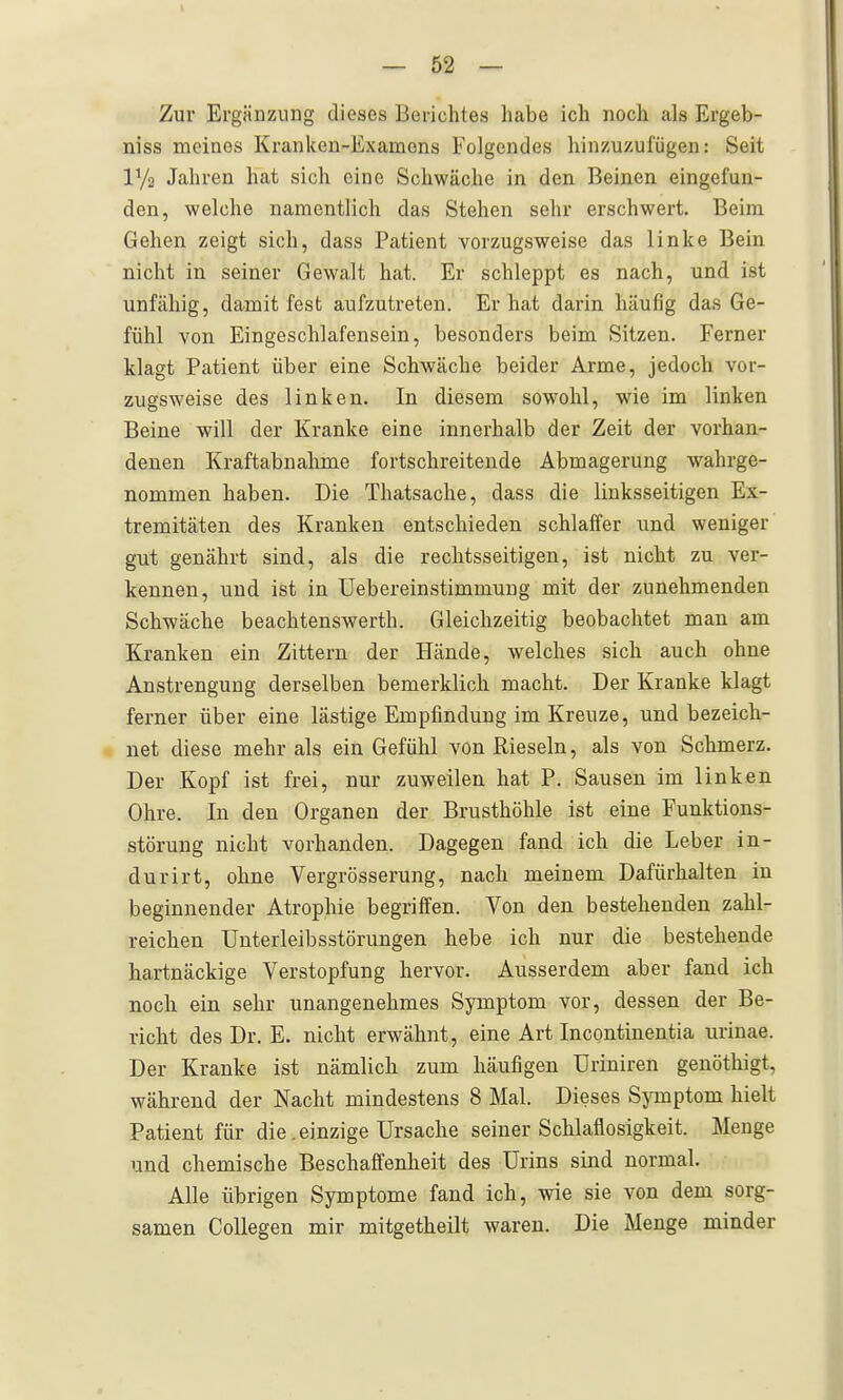 Zur Ergänzung dieses Berichtes habe ich noch als Ergeb- niss meines Kranken-Examens Folgendes hinzuzufügen: Seit lYa Jahren hat sich eine Schwäche in den Beinen eingefun- den, welche namentlich das Stehen sehr erschwert. Beim Gehen zeigt sich, dass Patient vorzugsweise das linke Bein nicht in seiner Gewalt hat. Er schleppt es nach, und ist unfähig, damit fest aufzutreten. Er hat darin häufig das Ge- fühl von Eingeschlafensein, besonders beim Sitzen. Ferner klagt Patient über eine Schwäche beider Arme, jedoch vor- zugsweise des linken. In diesem sowohl, wie im linken Beine will der Kranke eine innerhalb der Zeit der vorhan- denen Kraftabnahme fortschreitende Abmagerung wahrge- nommen haben. Die Thatsache, dass die linksseitigen Ex- tremitäten des Kranken entschieden schlaffer und weniger gut genährt sind, als die rechtsseitigen, ist nicht zu ver- kennen, und ist in UebereinStimmung mit der zunehmenden Schwäche beachtenswerth. Gleichzeitig beobachtet man am Kranken ein Zittern der Hände, welches sich auch ohne Anstrengung derselben bemerklich macht. Der Kranke klagt ferner über eine lästige Empfindung im Kreuze, und bezeich- V net diese mehr als ein Gefühl von Rieseln, als von Schmerz. Der Kopf ist frei, nur zuweilen hat P. Sausen im linken Ohre. In den Organen der Brusthöhle ist eine Funktions- störung nicht vorhanden. Dagegen fand ich die Leber in- durirt, ohne Vergrösserung, nach meinem Dafürhalten in beginnender Atrophie begriffen. Von den bestehenden zahl- reichen Unterleibsstörungen hebe ich nur die bestehende hartnäckige Verstopfung hervor. Ausserdem aber fand ich noch ein sehr unangenehmes Symptom vor, dessen der Be- richt des Dr. E. nicht erwähnt, eine Art Incontinentia urinae. Der Kranke ist nämlich zum häufigen Uriniren genöthigt, während der Nacht mindestens 8 Mal. Dieses Symptom hielt Patient für die .einzige Ursache seiner Schlaflosigkeit. Menge und chemische Beschaffenheit des Urins sind normal. Alle übrigen Symptome fand ich, wie sie von dem sorg- samen Collegen mir mitgetheilt waren. Die Menge minder