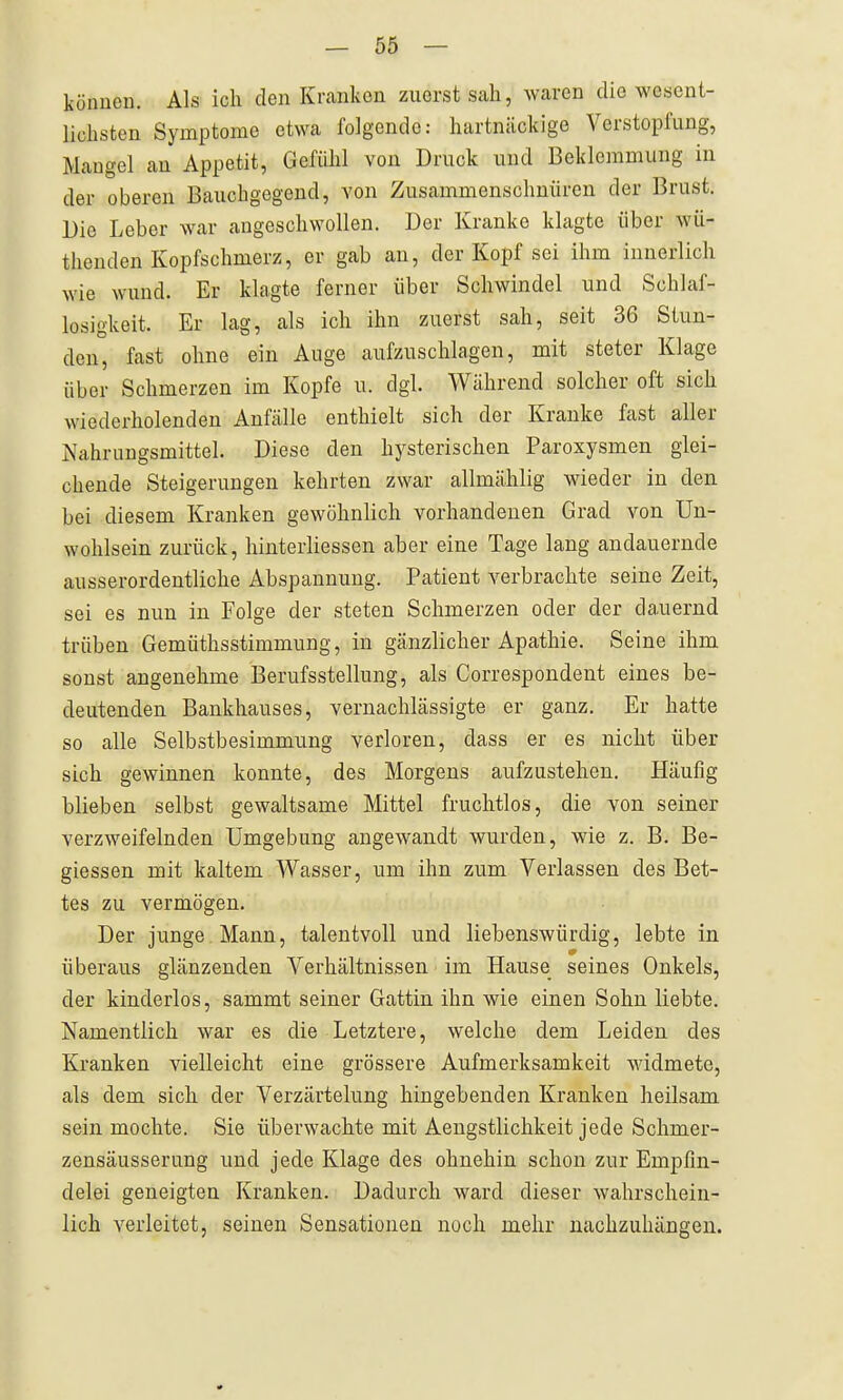 können. Als ich den Kranken zuerst sah, waren die wesent- lichsten Symptome etwa folgende: hartnäckige Verstopfung, Mangel an Appetit, Gefühl von Druck und Beklemmung in der oberen Bauchgegend, von Zusammenschnüren der Brust. Die Leber war angeschwollen. Der Kranke klagte über wü- thenden Kopfschmerz, er gab an, der Kopf sei ihm innerlich wie wund. Er klagte ferner über Schwindel und Schlaf- losigkeit. Er lag, als ich ihn zuerst sah, seit 36 Stun- den, fast ohne ein Auge aufzuschlagen, mit steter Klage über Schmerzen im Kopfe u. dgl. Während solcher oft sich wiederholenden Anfälle enthielt sich der Kranke fast aller Nahrungsmittel. Diese den hysterischen Paroxysmen glei- chende Steigerungen kehrten zwar allmählig wieder in den bei diesem Kranken gewöhnlich vorhandenen Grad von Un- wohlsein zurück, hinterliessen aber eine Tage lang andauernde ausserordentliche Abspannung. Patient A^erbrachte seine Zeit, sei es nun in Folge der steten Schmerzen oder der dauernd trüben Gemüthsstimmung, in gänzlicher Apathie. Seine ihm sonst angenehme Berufsstellung, als Correspondent eines be- deutenden Bankhauses, vernachlässigte er ganz. Er hatte so alle Selbstbesimmung verloren, dass er es nicht über sich gewinnen konnte, des Morgens aufzustehen. Häufig blieben selbst gewaltsame Mittel fruchtlos, die von seiner verzweifelnden Umgebung angewandt wurden, wie z. B. Be- giessen mit kaltem Wasser, um ihn zum Verlassen des Bet- tes zu vermögen. Der junge Mann, talentvoll und liebenswürdig, lebte in überaus glänzenden Verhältnissen im Hause seines Onkels, der kinderlos, sammt seiner Gattin ihn wie einen Sohn liebte. Namentlich war es die Letztere, welche dem Leiden des Kranken vielleicht eine grössere Aufmerksamkeit widmete, als dem sich der Verzärtelung hingebenden Kranken heilsam sein mochte. Sie überwachte mit Aengstlichkeit jede Schmer- zensäusserung und jede Klage des ohnehin schon zur Empfin- delei geneigten Kranken. Dadurch ward dieser wahrschein- lich verleitet, seinen Sensationen noch mehr nachzuhängen.