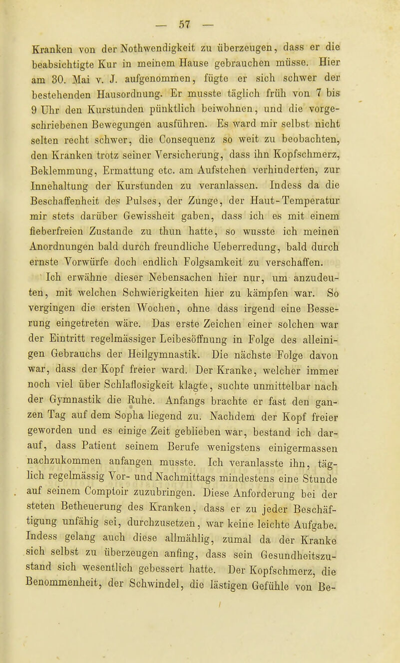 Kranken von der Nothwendigkeit zu überzeugen, dass er die beabsichtigte Kur in meinem Hause gebrauchen müsse. Hier am 30. Mai v. J. aufgenommen, fügte er sich schwer der bestehenden Hausordnung. Er musste täglich früh von 7 bis 9 Uhr den Kurstunden pünktlich beiwohnen, und die vorge- schriebenen Bewegungen ausführen. Es ward mir selbst nicht selten recht schwer, die Consequenz so weit zu beobachten, den Kranken trotz seiner Versicherung, dass ihn Kopfschmerz, Beklemmung, Ermattung etc. am Aufstehen verhinderten, zur Innehaltung der Kurstunden zu veranlassen. Indess da die Beschaffenheit des Pulses, der Zunge, der Haut-Temperatur mir stets darüber Gewissheit gaben, dass ich es mit einem fieberfreien Zustande zu thun hatte, so wusste ich meinen Anordnungen bald durch freundliche Ueberredung, bald durch ernste Vorwürfe doch endlich Folgsamkeit zu verschaffen. Ich erwähne dieser Nebensachen hier nur, um anzudeu- ten, mit welchen Schwierigkeiten hier zu kämpfen war. So vergingen die ersten Wochen, ohne dass irgend eine Besse- rung eingetreten wäre. Das erste Zeichen einer solchen war der Eintritt regelmässiger Leibesöffnung in Folge des alleini- gen Gebrauchs der Heilgymnastik. Die nächste Folge davon war, dass der Kopf freier ward. Der Kranke, welcher immer noch viel über Schlaflosigkeit klagte, suchte unmittelbar nach der Gymnastik die Ruhe. Anfangs brachte er fast den gan- zen Tag auf dem Sopha liegend zu. Nachdem der Kopf freier geworden und es einige Zeit geblieben war, bestand ich dar- auf, dass Patient seinem Berufe wenigstens einigermassen nachzukommen anfangen musste. Ich veranlasste ihn, täg- lich regelmässig Vor- und Nachmittags mindestens eine Stunde auf seinem Comptoir zuzubringen. Diese Anforderung bei der steten Betheuerung des Kranken, dass er zu jeder Beschäf- tigung unfähig sei, durchzusetzen, war keine leichte Aufgabe. Indess gelang auch diese allmählig, zumal da der Kranke sich selbst zu überzeugen anfing, dass sein Gesundheitszu- stand sich wesentlich gebessert hatte. Der Kopfschmerz, die Benommenheit, der Schwindel, die lästigen Gefühle von Be- /