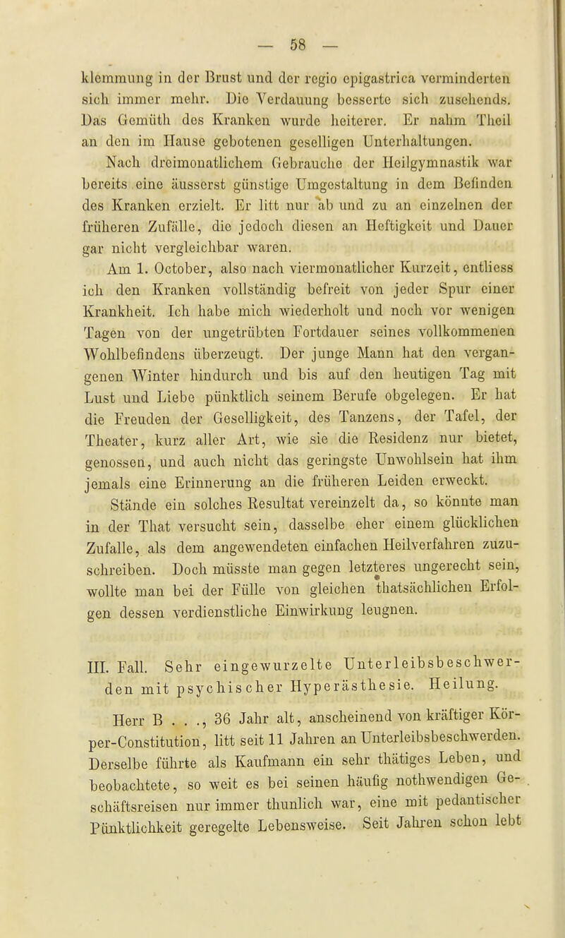 klemmiiiig in der Brust und der regio cpigastrica verminderten sich immer mehr. Uio Verdauung besserte sich zusehends. Das Gemüth des Kranken wurde lieiterer. Er nahm Tlieil an den im Hause gebotenen geseUigen Unterhaltungen. Nach dreimonatlichem Gebrauche der Heilgymnastik war bereits eine äusserst günstige Umgestaltung in dem Befinden des Kranken erzielt. Er litt nur ab und zu an einzelnen der früheren Zufälle, die jedoch diesen an Heftigkeit und Dauer gar nicht vergleichbar waren. Am 1. October, also nach viermonatlicher Kurzeit, entliess ich den Kranken vollständig befreit von jeder Spur einer Krankheit. Ich habe mich Aviederholt und noch vor wenigen Tagen von der ungetrübten Fortdauer seines vollkommenen Wohlbefindens überzeugt. Der junge Mann hat den vergan- genen Winter hindurch und bis auf den heutigen Tag mit Lust und Liebe pünktlich seinem Berufe obgelegen. Er hat die Freuden der Geselligkeit, des Tanzens, der Tafel, der Theater, kurz aller Art, wie sie die Residenz nur bietet, genossen, und auch nicht das geringste Unwohlsein hat ihm jemals eine Erinnerung an die früheren Leiden erweckt. Stände ein solches Resultat vereinzelt da, so könnte man in der That versucht sein, dasselbe eher einem glücklichen Zufalle, als dem angewendeten einfachen Heilverfahren zuzu- schreiben. Doch müsste man gegen letzteres ungerecht sein, wollte man bei der Fülle von gleichen thatsächlichen Erfol- gen dessen verdiensthche Einwirkung leugnen. HL Fall. Sehr eingewurzelte Unterleibsbeschwer- den mit psychischer Hyperästhesie. Heilung. Herr B . . ., 36 Jahr alt, anscheinend von kräftiger Kör- per-Constitution, litt seit 11 Jahren an Unterleibsbeschwerden. Derselbe führte als Kaufmann ein sehr thätiges Leben, und beobachtete, so weit es bei seinen häufig nothwendigen Ge- schäftsreisen nur immer thunlich war, eine mit pedantischer Pünktlichkeit geregelte Lebensweise. Seit Jalu-eu schon lebt