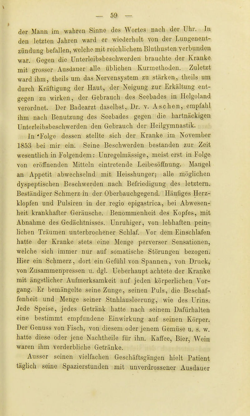 der Mann im wahren Siuno des Wortes nach der Uhr. In den letzten Jahren ward er wiederholt von der Lungenent- zündung befallen, welche mit reichlichem Bluthusten verbunden war. Gegen die Unterleibsbeschwerden brauchte der Kranke mit grosser Ausdauer alle üblichen Kurmethodon. Zuletzt ward ihm, theils um das Nervensystem zu stärken, theils um durch Kräftigung der Haut, der Neigung zur Erkältung ent- gegen zu wirken, der Gebrauch des Seebades in Helgoland verordnet. Der Badearzt daselbst,.Dr. v. Aschen, empfahl ihm nach Benutzung des Seebades gegen die hartnäckigen Unterleibsbescliwerden den Gebrauch der Heilgymnastik. In 'Folge dessen stellte sich der Kranke im November 1853 bei mir ein. Seine Beschwerden bestanden zur Zeit wesentlich in Folgendem: ünregelmässige, meisterst in Folge von eröffnenden Mitteln eintretende Leibesöffnung. Mangel an Appetit abwechselnd mit Heisshunger; alle möglichen dyspeptischen Beschwerden nach Befriedigung des letztern. Beständiger Schmerz in der Oberbauchgegend. Häufiges Herz- klopfen und Pulsiren in der regio epigastrica, bei Abwesen- heit krankhafter Geräusche. Benommenheit des Kopfes, mit Abnahme des Gedächtnisses. Unruhiger, von lebhaften pein- lichen Träumen unterbrochener Schlaf. Vor dem Einschlafen hatte der Kranke stets eine Menge perverser Sensationen, welche sich immer nur auf somatische Störungen bezogen. Hier ein Schmerz, dort ein Gefühl von Spannen, von Druck, von Zusammenpressen u. dgl. Ueberhaupt achtete der Kranke mit ängstlicher Aufmerksamkeit auf jeden körperlichen Vor- gang. Er bemängelte seine Zunge, seinen Puls, die Beschaf- fenheit und Menge seiner Stnhlausleerung, wie des Urins. Jede Speise, jedes Getränk hatte nach seinem Dafürhalten eine bestimmt empfundene Einwirkung auf seinen Körper. Der Genuss von Fisch, von diesem oder jenem Gemüse u. s. w. hatte diese oder jene Nachtheile für ihn. Kaffee, Bier, Wein waren ihm verderbliche Getränke. Ausser seinen vielfachen Geschäftsgängen hielt Patient täglich seine Spazierstunden mit unverdrossener Ausdauer
