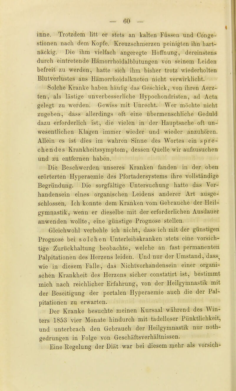 inne. Trotzdem litt er stets an kalten Füssen und Gonge- stionen nach dem Kopfe. Kreuzschraerzen peinigton ihn hart- näckig. Die ihm vielfach angeregte Hoffnung, dereinstens durch eintretende Hämorrhoidalblutungen von seinem Leiden befreit zu werden, hatte sich ihm bisher trotz wiederholten Blutverlustes aus Hämorrhoidalknoten nicht verwirklicht. Solche Kranke haben häufig das Geschick, von ihren Aerz- ten. als lästige unverbesserliche Hypochondristen, ad Acta gelegt zu werden. Gewiss mit Unrecht. Wer möchte nicht zugeben, dass allerdings oft eine übermenschliche Geduld dazu erforderlich ist, die vielen in der Hauptsache• oft un- wesentlichen Klagen immer wieder und wieder anzuhören. Allein es ist dies im wahren Sinne des Wortes ein spre- chendes Krankheitssymptom, dessen Quelle wir aufzusuchen und zu entfernen haben. Die Beschwerden, unseres Kranken fanden in der oben erörterten Hyperaemie des Pfortadersystems ihre vollständige Begründung. Die sorgfältige Untersuchung hatte das Vor- handensein eines organischen Leidens anderer Art ausge- schlossen. Ich konnte dem Kranken vom Gebrauche der Heil- gymnastik, wenn er dieselbe mit der erforderlichen Ausdauer anwenden wollte, eine günstige Prognose stellen. Gleichwohl verhehle ich nicht, dass ich mit der günstigen Prognose bei solchen Unterleibskranken stets eine vorsich- tige Zurückhaltung beobachte, welche an fast permanenten Palpitationen des Herzens leiden. Und nur der Umstand, dass^ wie in diesem Falle, das Nichtvorhandensein einer organi- schen Krankheit des Herzens sicher constatirt ist, bestimmt mich nach reichlicher Erfahrung, von der Heilgymnastik mit der Beseitigung der portalen Hyperaemie auch die der Pal- pitationen zu erwarten. Der Kranke besuchte meinen Kursaal • während des Win- ters 1853 vier Monate hindurch mit tadelloser Pünktlichkeit, und unterbrach den Gebrauch der Heilgymnastik nur noth- gedrungen in Folge von Geschäftsverhältnissen. Eine Regelung der Diät war bei diesem mehr als vorsieh-