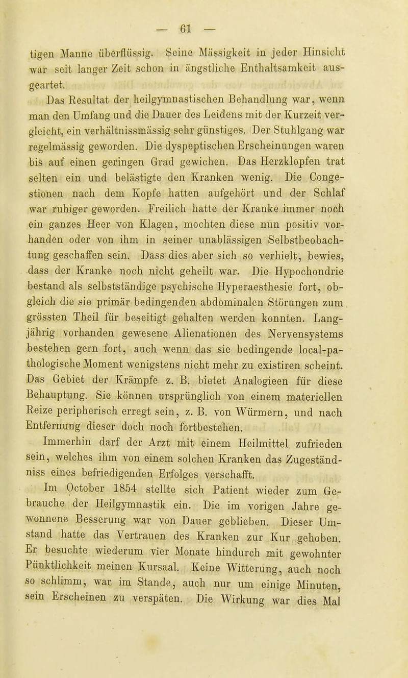 tigen Manne iibei'flüssig. Seine Massigkeit in jeder Hinsicht war seit langer Zeit schon in ängstliche Enthaltsamkeit aus- geartet. Das Resultat der heilgymnastischen Behandlung war, wenn man den Umfang und die Dauer des Leidens mit der Kurzeit ver- gleicht, ein verhältnissmässig sehr günstiges. Der Stuhlgang war regelmässig geworden. Die dyspeptischen Erscheinungen waren bis auf einen geringen Grad gewichen. Das Herzklopfen trat selten ein und belästigte den Kranken wenig. Die Conge- stionen nach dem Kopfe hatten aufgehört und der Schlaf war ruhiger geworden. Freilich hatte der Kranke immer noch ein ganzes Heer von Klagen, mochten diese nun positiv vor- handen oder von ihm in seiner unablässigen Selbstbeobach- tung geschaffen sein. Dass dies aber sich so verhielt, bewies, dass der Kranke noch nicht geheilt war. Die Hypochondrie bestand als selbstständige psychische Hyperaesthesie fort, ob- gleich die sie primär bedingenden abdominalen Störungen zum grössten Theil für beseitigt gehalten werden konnten. Lang- jährig vorhanden gewesene Alienationen des Nervensystems bestehen gern fort, auch wenn das sie bedingende local-pa- thologische Moment wenigstens nicht mehr zu existiren scheint. Das Gebiet der Krämpfe z. B. bietet Analogieen für diese Behauptung. Sie können ursprünglich von einem materiellen Reize peripherisch erregt sein, z. B. von Würmern, und nach Entfernung dieser doch noch fortbestehen. Immerhin darf der Arzt mit einem Heilmittel zufrieden sein, welches ihm von einem solchen Kranken das Zugeständ- niss eines befriedigenden Erfolges verschafft. Im October 1854 stellte sich Patient wieder zum Ge- brauche der Heilgymnastik ein. Die im vorigen Jahre ge- wonnene Besserung war von Dauer geblieben. Dieser Um- stand hatte das Vertrauen des Kranken zur. Kur gehoben. Er besuchte wiederum vier Monate hindurch mit gewohnter Pünktlichkeit meinen Kursaal. Keine Witterung, auch noch so schlimm, war im Stande, auch nur um einige Minuten, sein Erscheinen zu verspäten. Die Wirkung war dies Mal