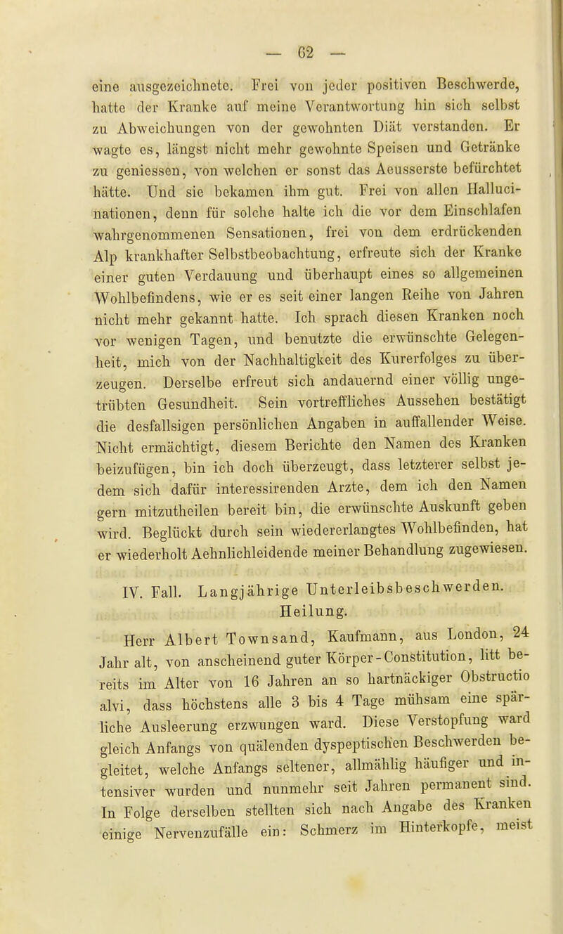 eine ausgezeichnete. Frei von jeder positiven Beschwerde, hatte der Kranke auf meine Verantwortung hin sich selbst zu Abweichungen von der gewohnten Diät verstanden. Er wagte es, längst nicht mehr gewohnte Speisen und Getränke zu gemessen, von welchen er sonst das Aeusserste befürchtet hätte. Und sie bekamen ihm gut. Frei von allen Halluci- nationen, denn für solche halte ich die vor dem Einschlafen wahrgenommenen Sensationen, frei von dem erdrückenden Alp krankhafter Selbstbeobachtung, erfreute sich der Kranke einer guten Verdauung und überhaupt eines so allgemeinen Wohlbefindens, wie er es seit einer langen Reihe von Jahren nicht mehr gekannt hatte. Ich sprach diesen Kranken noch vor wenigen Tagen, imd benutzte die erwünschte Gelegen- heit, mich von der Nachhaltigkeit des Kurerfolges zu über- zeugen. Derselbe erfreut sich andauernd einer völlig unge- trübten Gesundheit. Sein vortreffliches Aussehen bestätigt die desfallsigen persönlichen Angaben in auffallender Weise. Nicht ermächtigt, diesem Berichte den Namen des Kranken beizufügen, bin ich doch überzeugt, dass letzterer selbst je- dem sich dafür interessirenden Arzte, dem ich den Namen gern mitzutheilen bereit bin, die erwünschte Auskunft geben wird. Beglückt durch sein wiedererlangtes Wohlbefinden, hat er wiederholt Aehnlichleidende meiner Behandlung zugewiesen. IV. Falk Langjährige Unterleibsbeschwerden. Heilung. Herr Albert Townsand, Kaufmann, aus London, 24 Jahr alt, von anscheinend guter Körper-Constitution, litt be- reits im Alter von 16 Jahren an so hartnäckiger Obstructio alvi, dass höchstens alle 3 bis 4 Tage mühsam eine spär- liche Ausleerung erzwungen ward. Diese Verstopfung ward gleich Anfangs von quälenden dyspeptischen Beschwerden be- gleitet, welche Anfangs seltener, allmählig häufiger imd in- tensiver wurden und nunmehr seit Jahren permanent sind. In Folge derselben stellten sich nach Angabe des Kranken einige Nervenzufälle ein: Schmerz im Hinterkopfe, meist