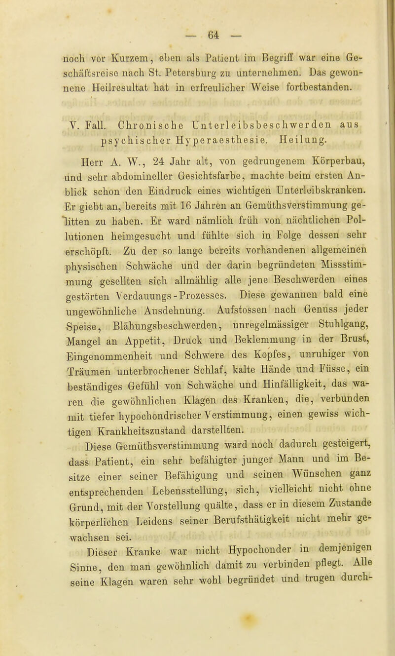 nocli vor Kurzem, eben als Patient im Begriff war eine Ge- scliäftsreiso nach St. Petersburg zu unternehmen. Das gewon- nene Heilresultat hat in erfreulicher Weise fortbestanden. V. Fall. Chronische Unterleibsbeschwerden aus psychischer Hyperaesthesie. Heilung. Herr A. W., 24 Jahr alt, von gedrungenem Körperbau, und sehr abdomineller Gesichtsfarbe, machte beim ersten An- blick schon den Eindruck eines wichtigen ünterleibskranken. Er giebt an, bereits mit 16 Jahren an Gemüthsverstimmung ge- litten zu haben. Er ward nämlich früh von nächtlichen Pol- lutionen heimgesucht und fühlte sich in Folge dessen sehr erschöpft. Zu der so lange bereits vorhandenen allgemeinen physischen Schwäche und der darin begründeten Missstim- mung gesellten sich allmählig alle jene Beschwerden eines gestörten Verdauungs-Prozesses. Diese gewannen bald eine ungewöhnliche Ausdehnung. Aufstossen nach Genuss jeder Speise, Blähungsbeschwerden, unregelmässiger Stuhlgang, Mangel an Appetit, Druck und Beklemmung in der Brust, Eingenommenheit und Schwere des Kopfes, unruhiger von Träumen unterbrochener Schlaf, kalte Hände und Füsse, ein beständiges Gefühl von Schwäche und Hinfälligkeit, das wa- ren die gewöhnlichen Klagen des Kranken, die, verbunden mit tiefer hypochondrischer Verstimmung, einen gewiss wich- tigen Krankheitszustand darstellten. Diese Gemüthsverstimmung ward noch dadurch gesteigert, dass Patient, ein sehr befähigter junger Mann und im Be- sitze einer seiner Befähigung und seinen Wünschen ganz entsprechenden Lebensstellung, sich, vielleicht nicht ohne Grund, mit der Vorstellung quälte, dass er in diesem Zustande körperlichen Leidens seiner Berufsthätigkeit nicht mehr ge- wachsen sei. Dieser Kranke war nicht Hypochonder in demjenigen Sinne, den man gewöhnlich damit zu verbinden pflegt. Alle seine Klagen waren sehr wohl begründet und trugen durch-