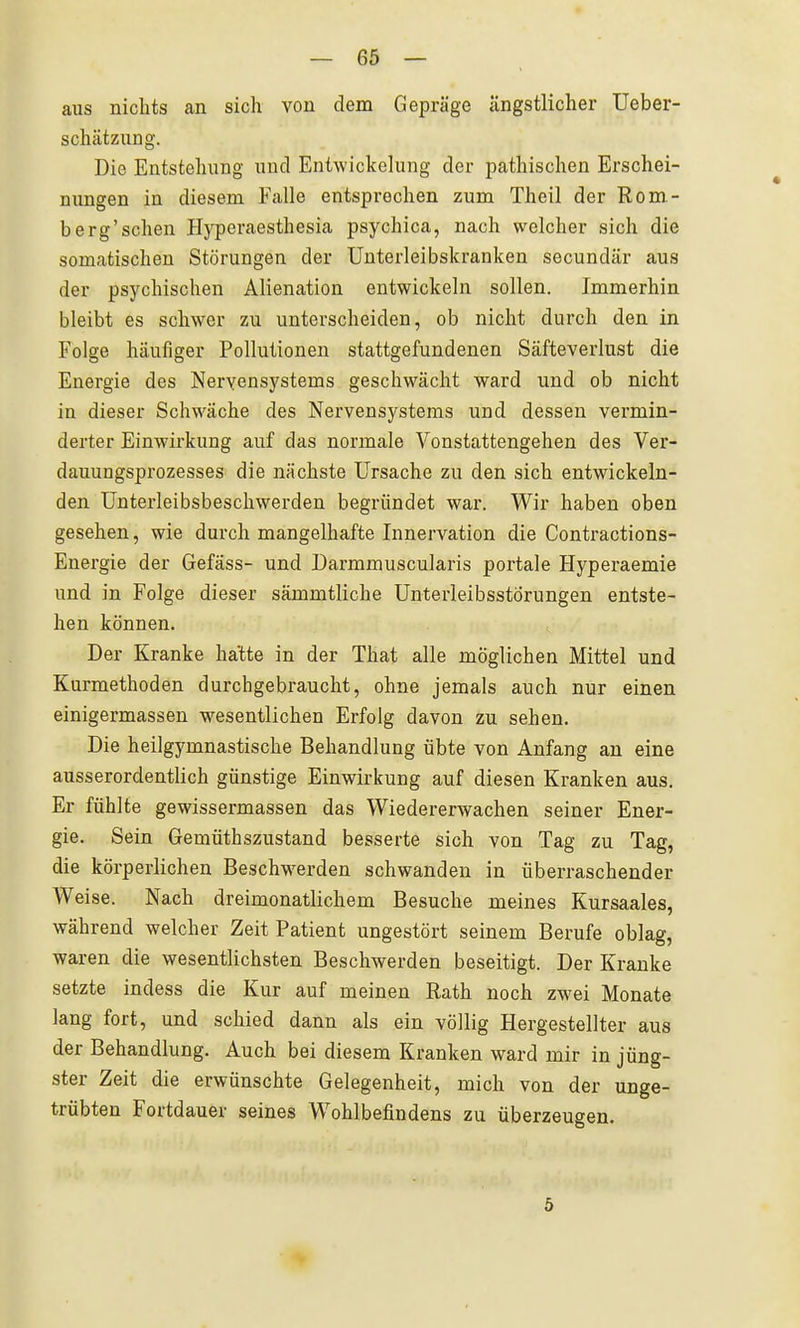 aus nichts an sich von dem Gepräge ängstlicher üeber- schätzung. Die Entstehung und Entwickelung der pathischen Erschei- nungen in diesem Falle entsprochen zum Theil der Rom- berg'sehen Hyperaesthesia psychica, nach welcher sich die somatischen Störungen der Unterleibskranken secundär aus der psychischen Alienation entwickeln sollen. Immerhin bleibt es schwer zu unterscheiden, ob nicht durch den in Folge häufiger Pollutionen stattgefundenen Säfteverlust die Energie des Nervensystems geschwächt ward und ob nicht in dieser Schwäche des Nervensystems und dessen vermin- derter Einwirkung auf das normale Vonstattengehen des Ver- dauungsprozesses die nächste Ursache zu den sich entwickeln- den Unterleibsbeschwerden begründet war. Wir haben oben gesehen, wie durch mangelhafte Innervation die Contractions- Energie der Gefäss- und Darmmuscularis portale Hyperaemie und in Folge dieser sämmtliche Unterleibsstörungen entste- hen können. Der Kranke hatte in der That alle möglichen Mittel und Kurmethoden durchgebraucht, ohne jemals auch nur einen einigermassen wesentlichen Erfolg davon zu sehen. Die heilgymnastische Behandlung übte von Anfang an eine ausserordentlich günstige Einwirkung auf diesen Kranken aus. Er fühlte gewissermassen das Wiedererwachen seiner Ener- gie. Sein Gemüthszustand besserte sich von Tag zu Tag, die körperlichen Beschwerden schwanden in überraschender Weise. Nach dreimonatlichem Besuche meines Kursaales, während welcher Zeit Patient ungestört seinem Berufe oblag, waren die wesentlichsten Beschwerden beseitigt. Der Kranke setzte indess die Kur auf meinen Rath noch zwei Monate lang fort, und schied dann als ein völlig Hergestellter aus der Behandlung. Auch bei diesem Kranken ward mir in jüng- ster Zeit die erwünschte Gelegenheit, mich von der unge- trübten Fortdauer seines Wohlbefindens zu überzeugen. 5
