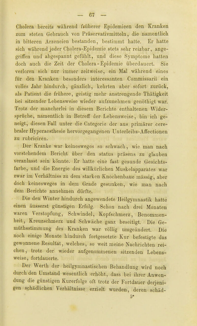 1 Cholera bereits während fvüherer Epidemieen den Kranken zum steten Gebrauch von Präscrvativmitteln, die namentlich in bitteren Arzcneien bestanden, bestimmt hatte. Er hatte sich während jeder Cholera-Epidemie stets sehr reizbar, ange- griffen und abgespannt gefühlt, und diese Symptome hatten doch auch die Zeit der Cholera-Epidemie überdauert. Sie verloren sich nur immer zeitweise, ein Mal während eines für den Kranken besonders interessanten Commissarii ein volles Jahr hindurch, gänzlich, kehrten aber sofort zurück, als Patient die frühere, geistig mehr anstrengende Thätigkeit bei sitzender Lebensweise wieder aufzunehmen genöthigt war. Trotz der mancherlei in diesem Berichte enthaltenen Wider- sprüche, namentlich in Betreif der Lebensweise, bin ich ge- neigt, diesen Fall unter die Categorie der aus primärer cere- braler Hyperaesthesie hervorgegangenen Ünterleibs-Alfectionen zu rubriciren. Der Kranke war keinesweges so schwach, wie man nach vorstehendem Bericht über den status präsens zu glauben veranlasst sein könnte. Er hatte eine fast gesunde Gesichts- farbe, und die Energie des willkürlichen Muskelapparates war zwar im Verhältniss zu dem starken Knochenbaue massig, aber doch keinesweges in dem Grade gesunken, wie man nach dem Berichte annehmen dürfte. Die den Winter hindurch angewendete Heilgymnastik hatte einen äusserst günstigen Erfolg. Schon nach drei Monaten waren Verstopfung, Schwindel, Kopfschmerz, Benommen- heit, Kreuzschmerz und Schwäche ganz beseitigt. Die Ge- müthsstimmung des Kranken war völlig umgeändert. Die noch einige Monate hindurch fortgesetzte Kur befestigte das gewonnene Resultat, welches, so weit meine Nachrichten rei- chen, trotz der wieder aufgenommenen sitzenden Lebens- weise, fortdauerte. Der Werth der heilgymuastischen Behandlung wird noch durch den Umstand wesentlich erhöht, dass bei ihrer Anwen- dung die günstigen Kurerfolge oft trotz der Fortdauer derjeni- gen schädlichen Verhältnisse erzielt wrden, deren schäd- 5*