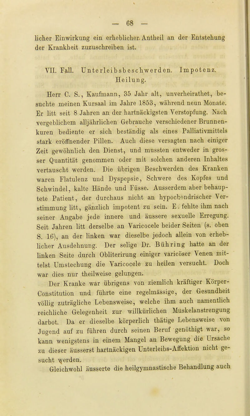 licher Einwirkung ein erheblicher. Antheil an der Entstehung der Krankheit zuzuschreiben ist. VII. Fall. Unterleibsbeschwerden. Impotenz. Heilung. Herr C. S., Kaufmann, 35 Jahr alt, unverheirathet, be- suchte meinen Kursaal im Jahre 1853, während neun Monate. Er litt seit 8 Jahren an der hartnäckigsten Verstopfung. Nach vergeblichem alljährlichen Gebrauche verschiedener Brunnen- kuren bediente er sich beständig als eines Palliativmittels stark eröffnender Pillen. Auch diese versagten nach einiger Zeit gewöhnlich den Dienst, und mussten entweder in gros- ser Quantität genommen oder mit solchen anderen Inhaltes vertauscht werden. Die übrigen Beschwerden des Kranken waren Flatulenz und Dyspepsie, Schwere des Kopfes und Schwindel, kalte Hände und Füsse. Ausserdem aber behaup- tete Patient, der durchaus nicht an hypochondrischer Ver- stimmung litt, gänzlich impotent zu sein. E. fehlte ihm nach seiner Angabe jede innere und äussere sexuelle Erregung. Seit Jahren litt derselbe an Varicocele beider Seiten (s. oben S. 16), an der linken war dieselbe jedoch allein von erheb- licher Ausdehnung. Der selige Dr. Bühring hatte an der linken Seite durch Obliterirung einiger varicöser Venen mit- telst Umstechung die Varicocele zu heilen versucht. Doch war dies nur theilweise gelungen. Der Kranke war übrigens von ziemlich kräftiger Körper- Constitution und führte eine regelmässige, der Gesundheit völlig zuträgliche Lebensweise, welche ihm auch namentlich reichliche Gelegenheit zur willkürlichen Muskelanstrengung darbot. Da er dieselbe körperlich thätige Lebensweise von Jugend auf zu führen durch seinen Beruf genöthigt war, so kann wenigstens in einem Mangel an Bewegung die Ursache zu dieser äusserst hartnäckigen Unterleibs-Affektion nicht ge- sucht \yerden. Gleichwohl äusserte die heilgymnastische Behandlung auch