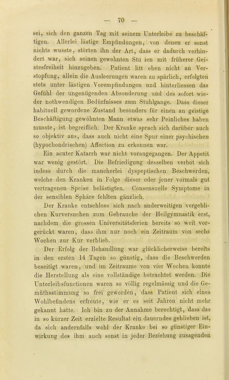 sei, sich den ganzen Tag mit seinem Unterleibe zu beschäf- tigen. Allerlei lästige Empfindungen, von denen er sonst nichts wusste, störten ihn der Art, dass er dadurch verhin- dert war, sich seinen gewohnten Stu ien mit früherer Gei- stesfreiheit hinzugeben. Patient litt eben nicht an Ver- stopfung, allein die Ausleerungen waren zu spärlich, erfolgten stets unter lästigen Vorempfindungen und hinterliessen das Gefühl der ungenügenden Absonderung und des sofort wie- der nothwendigen Bedürfnisses zum Stuhlgange. Dass dieser habituell gewordene Zustand besonders für einen an geistige Beschäftigung gewöhnten Mann etwas sehr Peinliches haben musste, ist begreiflich. Der Kranke sprach sich darüber auch so objektiv aus, dass auch nicht eine Spur einer psychischen (hypochondrischen) Affection zu erkennen war. Ein acuter Katarrh war nicht vorangegangen. Der Appetit war wenig gestört. Die Befriedigung desselben verbot sich indess durch die mancherlei dyspeptischen Beschwerden, welche den Kranken in Folge dieser oder jener vormals gut vertragenen Speise belästigten. Consensuelle Symptome in der sensiblen Sphäre fehlten gänzlich. Der Kranke entschloss sich nach anderweitigen vergebli- chen Kurversuchen zum Gebrauche der Heilgymnastik erst, nachdem die grossen Universitätsferien bereits so weit vor- gerückt waren, dass ihm nur noch ein Zeitraum von sechs Wochen zur Kur verblieb. Der Erfolg der Behandlung war glücklicherweise bereits in den ersten 14 Tagen so günstig, dass die Beschwerden beseitigt waren, und im Zeiträume von vier Wochen konnte die Herstellung als eine vollständige betrachtet werden. Die Unterleibsfunctionen waren so völlig regelmässig und die Ge- müthsstimmung so frei geworden, dass Patient sich eines Wohlbefindens erfreute, wie er es seit Jahren nicht mehr gekannt hatte. Ich bin zu der Annahme berechtigt, dass das in so kurzer Zeit erzielte Resultat ein dauerndes geblieben ist, da sich andernfalls wohl der Kranke bei so günstiger Ein- wirkung des ihm auch sonst in jeder Beziehung zusagenden