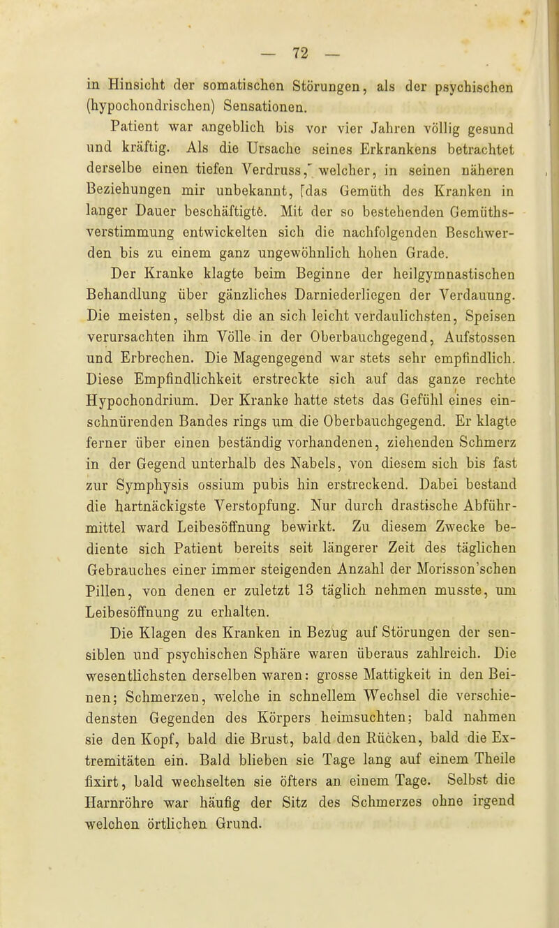 in Hinsicht der somatischen Störungen, als der psychischen (hypochondrischen) Sensationen. Patient war angeblich bis vor vier Jahren völlig gesund und kräftig. Als die Ursache seines Erkrankens betrachtet derselbe einen tiefen Verdruss,' welcher, in seinen näheren Beziehungen mir unbekannt, [das üemüth des Kranken in langer Dauer beschäftigte. Mit der so bestehenden Gemüths- verstimmung entwickelten sich die nachfolgenden Beschwer- den bis zu einem ganz ungewöhnlich hohen Grade. Der Kranke klagte beim Beginne der heilgymnastischen Behandlung über gänzliches Darniederliegen der Verdauung. Die meisten, selbst die an sich leicht verdaulichsten, Speisen verursachten ihm Völle in der Oberbauchgegend, Aufstossen und Erbrechen. Die Magengegend war stets sehr empfindlich. Diese Empfindlichkeit erstreckte sich auf das ganze rechte Hypochondrium. Der Kranke hatte stets das Gefühl eines ein- schnürenden Bandes rings um die Oberbauchgegend. Er klagte ferner über einen beständig vorhandenen, ziehenden Schmerz in der Gegend unterhalb des Nabels, von diesem sich bis fast zur Symphysis ossium pubis hin erstreckend. Dabei bestand die hartnäckigste Verstopfung. Nur durch drastische Abführ- mittel ward Leibesölfnung bewirkt. Zu diesem Zwecke be- diente sich Patient bereits seit längerer Zeit des täglichen Gebrauches einer immer steigenden Anzahl der Morisson'schen Pillen, von denen er zuletzt 13 täglich nehmen musste, um Leibesöffnung zu erhalten. Die Klagen des Kranken in Bezug auf Störungen der sen- siblen und psychischen Sphäre waren überaus zahlreich. Die wesentlichsten derselben waren: grosse Mattigkeit in den Bei- nen; Schmerzen, welche in schnellem Wechsel die verschie- densten Gegenden des Körpers heimsuchten; bald nahmen sie den Kopf, bald die Brust, bald den Eücken, bald die Ex- tremitäten ein. Bald blieben sie Tage lang auf einem Theile fixirt, bald wechselten sie öfters an einem Tage. Selbst die Harnröhre war häufig der Sitz des Schmerzes ohne irgend welchen örtlichen Grund.