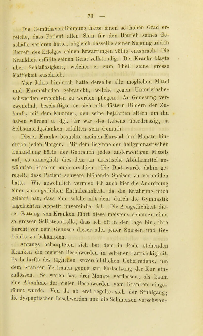 Die Gemüthsverstimmung hatte einen so hohen Grad er- reicht, dass Patient allen Sinn für den Betrieb seines Ge- schäfts verloren hatte, obgleich dasselbe seiner Neigung und in Betreff des Erfolges seinen Erwartungen völlig entsprach. Die Krankheit erfüllte seinen Geist vollständig. Der Kranke klagte über Schlaflosigkeit, welcher er zum Theil seine grosse Mattigkeit zuschrieb. Vier Jahre hindurch hatte derselbe alle möglichen Mittel und Kurmethoden gebraucht, welche gegen Unterleibsbe- schwerden empfohlen zu werden pflegen. An Genesung ver- zweifelnd, beschäftigte er sich mit düstern Bildern der Zu- kunft, mit dem Kummer, den seine bejahrten Eltern um ihn haben würden u. dgl. Er war des Lebens überdrüssig, ja Selbstmordgedanken erfüllten sein Gemüth. Dieser Kranke besuchte meinen Kursaal fünf Monate hin- durch jeden Morgen. Mit dem Beginne der heilgymnastischen Behandlung hörte der Gebrauch jedes anderweitigen Mittels auf, so unmöglich dies dem an drastische Abführmittel ge- wöhnten Kranken auch erschien. Die Diät wurde dahin ge- regelt, dass Patient schwere blähende Speisen zu vermeiden hatte. Wie gewöhnlich vermied ich auch hier die Anordnung einer zu ängstlichen Enthaltsamkeit, da die Erfahrung mich gelehrt hat, dass eine solche mit dem durch die Gymnastik angefachten Appetit unvereinbar ist. Die Aengstliclikeit die- ser Gattung von Kranken führt diese meistens schon zu einer so grossen Selbstcontrolle, dass ich oft in der Lage bin, ihre Furcht vor dem Genüsse dieser oder jener Speisen und Ge- tränke zu bekämpfen. Anfangs behaupteten sich bei dem in Rede stehenden Kranken die meisten Beschwerden in seltener Hartuäckiskeit. Es bedurfte des täglichen zuversichtlichen Ueberredens, um dem Kranken Vertrauen genug zur Fortsetzung der Kur ein- zuflössen. So waren fast drei Monate verflossen, als kaum eine Abnahme der vielen Beschwerden vom Kranken einge- räumt wurde. Von da ab erst regelte sich der Stuhlgang; die dyspeptischen Beschwerden und die Schmerzen verschwan-