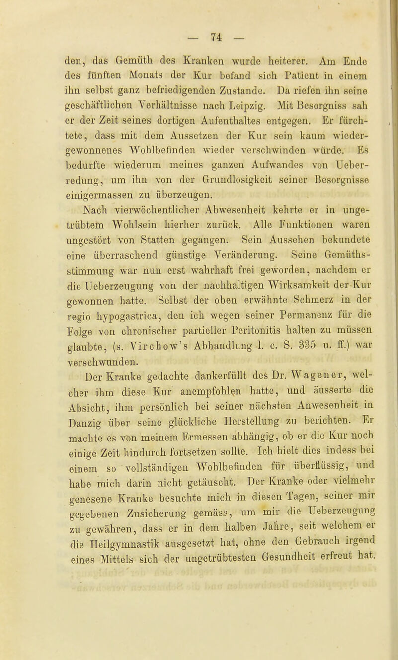den, das Gemütli des Kranken wurde heiterer. Am Ende des fünften Monats der Kur befand sich Patient in einem ihn selbst ganz befriedigenden Zustande. Da riefen ihn seine geschäftlichen Verhältnisse nach Leipzig. Mit Besorgniss sah er der Zeit seines dortigen Aufenthaltes entgegen. Er fürch- tete, dass mit dem Aussetzen der Kur sein kaum wieder- gewonnenes Wohlbefinden wieder verschwinden würde. Es bedurfte wiederum meines ganzen Aufwandes von Ueber- redung, um ihn von der Grundlosigkeit seiner Besorgnisse einigermassen zu überzeugen. Nach vierwöchentlicher Abwesenheit kehrte er in unge- trübtem Wohlsein hierher zurück. Alle Funktionen waren ungestört von Statten gegangen. Sein Aussehen bekundete eine überraschend günstige Veränderung. Seine Gemüths- stimmung war nun erst wahrhaft frei geworden, nachdem er die Ueberzeugung von der nachhaltigen Wirksamkeit der Kur gewonnen hatte. Selbst der oben erwähnte Schmerz in der regio hypogastrica, den ich wegen seiner Permanenz für die Folge von chronischer partieller Peritonitis halten zu müssen glaubte, (s. Virchow's Abhandlung 1. c. S. 335 u. ff.) war verschwunden. Der Kranke gedachte dankerfüllt deö Dr. Wagener, wel- cher ihm diese Kur anempfohlen hatte, und äusserte die Absicht, ihm persönlich bei seiner nächsten Anwesenheit in Danzig über seine glückliche Herstellung zu berichten. Er machte es von meinem Ermessen abhängig, ob er die Kur noch einige Zeit hindurch fortsetzen sollte. Ich hielt dies indess bei einem so vollständigen Wohlbefinden für überflüssig, und habe mich darin nicht getäuscht. Der Kranke oder vielmehr genesene Kranke besuchte mich in diesen Tagen, seiner mir gegebenen Zusicherung gemäss, um mir die Ueberzeugung zu gewähren, dass er in dem halben Jahre, seit welchem er die Heilgymnastik ausgesetzt hat, ohne den Gebrauch irgend eines Mittels sich der ungetrübtesten Gesundheit erfreut hat.