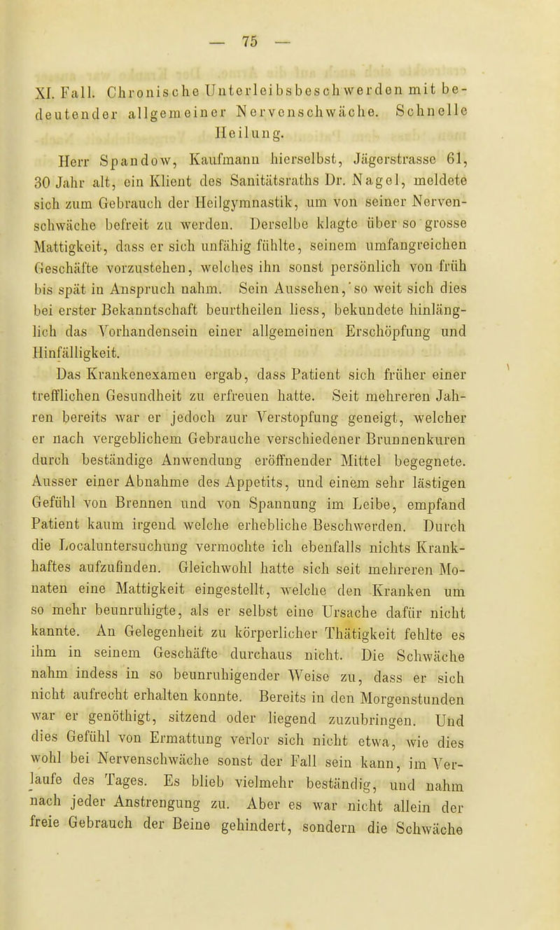 XI. Fall. Chronische Uiiterleibsbeschwerden mit be- deutender allgemeiner Nervenschwäche. Schnelle Heilung. Herr Spandow, Kaufmann hierselbst, Jägerstrasse 61, 30 Jahr alt, ein Klient des Sanitätsraths Dr. Nagel, meldete sich zum Gebrauch der Heilgymnastik, um von seiner Nerven- schwäche befreit zu werden. Derselbe klagte über so grosse Mattigkeit, dass er sich unfähig fühlte, seinem umfangreichen Geschäfte vorzustehen, welches ihn sonst persönlich von früh bis spät in Anspruch nahm. Sein Aussehen,'so weit sich dies bei erster Bekanntschaft beurtheilen liess, bekundete hinläng- lich das Vorhandensein einer allgemeinen Erschöpfung und Hinfälligkeit. Das Krankenexameu ergab, dass Patient sich früher einer trefflichen Gesundheit zu erfreuen hatte. Seit mehreren Jah- ren bereits war er jedoch zur Verstopfung geneigt, welcher er nach vergeblichem Gebrauche verschiedener Brunnenkuren durch beständige Anwendung eröffnender Mittel begegnete. Ausser einer Abnahme des Appetits, und einem sehr lästigen Gefühl von Brennen und von Spannung im Leibe, empfand Patient kaum irgend welche erhebliche Beschwerden. Durch die Localuntersuchung vermochte ich ebenfalls nichts Krank- haftes aufzufinden. Gleichwohl hatte sich seit mehreren Mo- naten eine Mattigkeit eingestellt, welche den -Kranken um so mehr beunruhigte, als er selbst eine Ursache dafür nicht kannte. An Gelegenheit zu körperlichei- Thätigkeit fehlte es ihm in seinem Geschäfte durchaus nicht. Die Schwäche nahm indess in so beunruhigender Weise zu, dass er sich nicht aufrecht erhalten konnte. Bereits in den Morgenstunden war er genöthigt, sitzend oder liegend zuzubringen. Und dies Gefühl von Ermattung verlor sich nicht etwa, Avie dies wohl bei Nervenschwäche sonst der Fall sein kann, im Ver- laufe des Tages. Es blieb vielmehr beständig, und nahm nach jeder Anstrengung zu. Aber es war nicht allein der freie Gebrauch der Beine gehindert, sondern die Schwäche