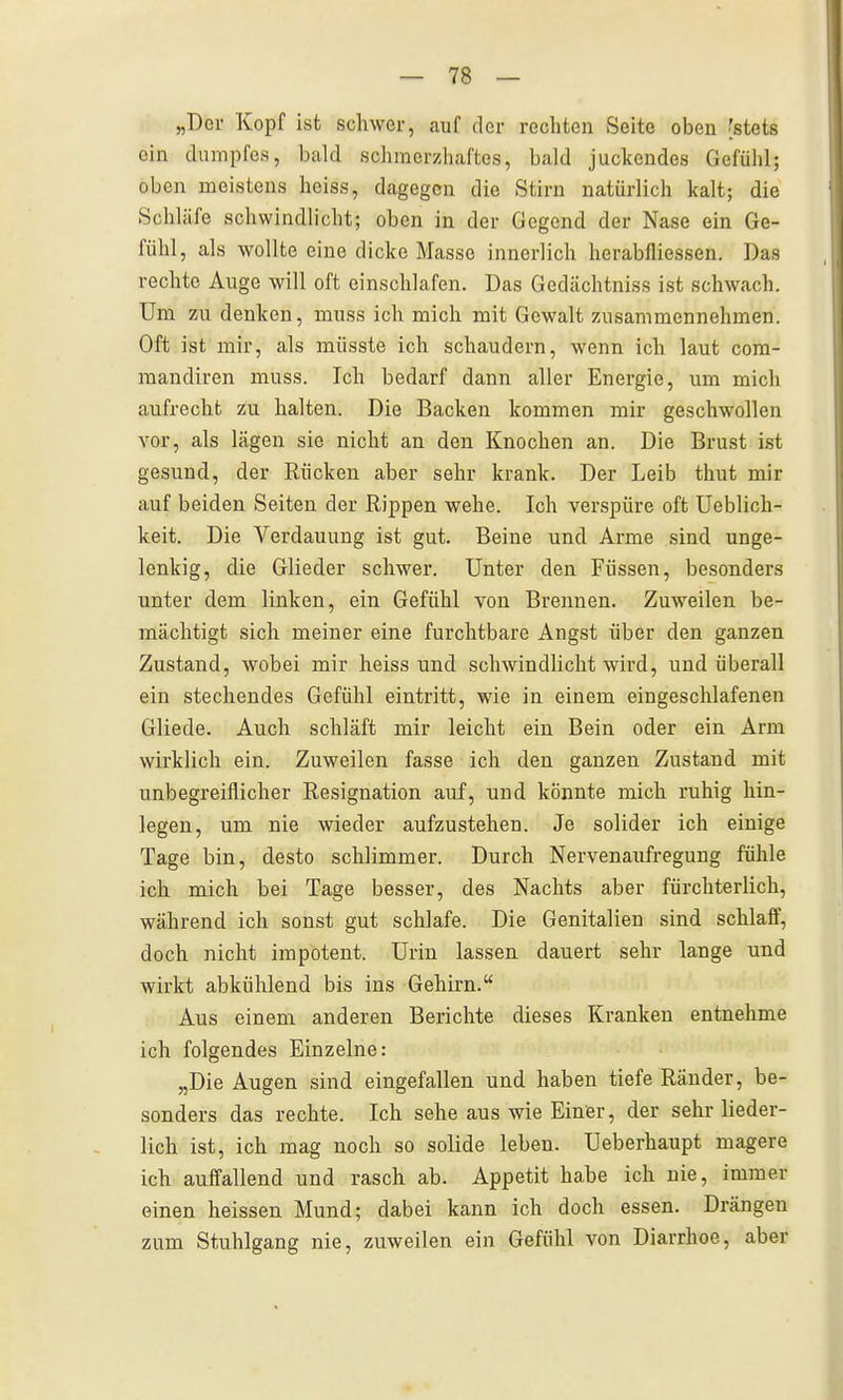 „Der Kopf ist schwer, auf der rechten Seite oben 'stets ein dumpfes, bald schmerzhaftes, bald juckendes Gefühl; oben meistens hciss, dagegen die Stirn natürlich kalt; die Schläfe schwindlicht; oben in der Gegend der Nase ein Ge- fühl, als wollte eine dicke Masse innerlich herabfliessen. Das rechte Auge will oft einschlafen. Das Gedächtniss ist schwach. Um zu denken, muss ich mich mit Gewalt zusammennehmen. Oft ist mir, als müsste ich schaudern, wenn ich laut com- raandiren muss. Ich bedarf dann aller Energie, um mich aufrecht zu halten. Die Backen kommen mir geschwollen vor, als lägen sie nicht an den Knochen an. Die Brust ist gesund, der Rücken aber sehr krank. Der Leib thut mir auf beiden Seiten der Rippen wehe. Ich verspüre oft Ueblich- keit. Die Verdauung ist gut. Beine und Arme sind unge- lenkig, die Glieder schwer. Unter den Füssen, besonders unter dem linken, ein Gefühl von Brennen. Zuweilen be- mächtigt sich meiner eine furchtbare Angst über den ganzen Zustand, wobei mir heiss und schwindlicht wird, und überall ein stechendes Gefühl eintritt, wie in einem eingeschlafenen Gliede. Auch schläft mir leicht ein Bein oder ein Arm wirklich ein. Zuweilen fasse ich den ganzen Zustand mit unbegreiflicher Resignation auf, und könnte mich ruhig hin- legen, um nie wieder aufzustehen. Je solider ich einige Tage bin, desto schlimmer. Durch Nervenaufregung fühle ich mich bei Tage besser, des Nachts aber fürchterlich, während ich sonst gut schlafe. Die Genitalien sind schlaff, doch nicht impotent. Urin lassen dauert sehr lange und wirkt abkühlend bis ins Gehirn. Aus einem anderen Berichte dieses Kranken entnehme ich folgendes Einzelne: „Die Augen sind eingefallen und haben tiefe Ränder, be- sonders das rechte. Ich sehe aus wie Einer, der sehr lieder- lich ist, ich mag noch so solide leben. Ueberhaupt magere ich auffallend und rasch ab. Appetit ha,be ich nie, immer einen heissen Mund; dabei kann ich doch essen. Drängen zum Stuhlgang nie, zuweilen ein Gefühl von Diarrhoe, aber