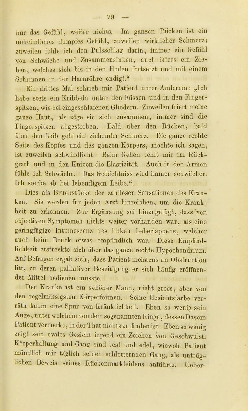 nur das Gefühl, weiter nichts. Im ganzen Rücken ist ein unheimliches dumpfes Gefühl, zuweilen wirklicher Schmerz; zuweilen fühle ich den Pulsschlag darin, immer ein Gefühl von Schwäche und Zusammensinken, auch öfters ein Zie- hen, welches sich bis in den Hoden fortsetzt und mit einem Schrinnen in der Harnröhre endigt. Ein drittes Mal schrieb mir Patient unter Anderem: „Ich habe stets ein Kribbeln unter den Füssen und in den Finger- spitzen, wie bei eingeschlafenen Gliedern. Zuweilen friert meine ganze Haut, als zöge sie sich zusammen, immer sind die Fingerspitzen abgestorben. Bald über den Rücken, bald über den Leib geht ein ziehender Schmerz. Die ganze rechte Seite des Kopfes und des ganzen Körpers, möchte ich sagen, ist zuweilen schwindlicht. Beim Gehen fehlt mir im Rück- grath und in den Knieen die Elastizität. Auch in den Armen fühle ich Schwäche. Das Gedächtniss wird immer schwächer. Ich sterbe ab bei lebendigem Leibe.. Dies als Bruchstücke der zahllosen Sensationen des Kran- ken. Sie werden für jeden Arzt hinreichen, um die Krank- heit zu erkennen. Zur Ergänzung sei hinzugefügt, dass 'von objectiven Symptomen nichts weiter vorhanden war, als eine geringfügige Intumescenz des linken Leberlappens, welcher auch beim Druck etwas empfindlich war. Diese Empfind- lichkeit erstreckte sich über das ganze rechte Hypochondrium, Auf Befragen ergab sich, dass Patient meistens an Obstruction litt, zu deren palliativer Beseitigung er sich häufig eröffnen- der Mittel bedienen musste. Der Kranke ist ein schöner Mann, nicht gross, aber von den regelmässigsten Körperformen. Seine Gesichtsfarbe ver- räth -kaum eine Spur von Kränklichkeit. Eben so wenig sein Auge, unter welchem von dem sogenannten Ringe, dessen Dasein Patient vermerkt, in der That nichts zu finden ist. Eben so wenig zeigt sein ovales Gesicht irgend ein Zeichen von Geschwulst. Körperhaltung und Gang sind fest und edel, wiewohl Patient mündlich mir täglich seinen schlotternden Gang, als untrüg- lichen Beweis seines Rückenmarkleidens anführte. Ueber-
