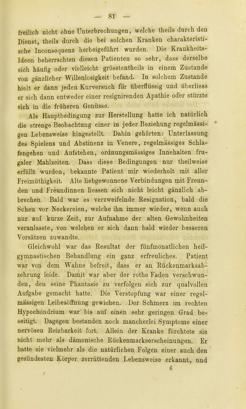 freilich nicht ohne Unterbrechungen, welche theils durch den Dienst, theils durch die bei solchen Kranken charakteristi- sche Inconsequenz herbeigeführt wurden. Die Krankheits- Ideen beherrschten diesen Patienten so sehr, dass derselbe sich häufig oder vielleicht grösstentheils in einem Zustande von gänzlicher Willenlosigkeit befand. In solchem Zustande hielt er dann jeden Kurversuch für überflüssig und überiiess er sich dann entweder einer resignirenden Apathie oder stürzte sich in die früheren Genüsse. Als Hauptbedingung zur Herstellung hatte ich natürlich die strenge Beobachtung einer in jeder Beziehung regelmässi- * gen Lebensweise hingestellt. Dahin gehörten: Unterlassung des Spielens und Abstinenz in Venere, regelmässiges Schla- fengehen und Aufstehen, ordnungsmässiges Innehalten fru- galer Mahlzeiten. Dass diese Bedingungen nur theilweise erfüllt wurden, bekannte Patient mir wiederholt mit aller Freimüthigkeit. Alte liebgewonnene Verbindungen mit Freun- den und Freundinnen Hessen sich nicht leicht gänzlich ab- brechen. Bald war es verzweifelnde Resignation, bald die Scheu vor Neckereien, welche ihn immer wieder, wenn auch nur auf kurze Zeit, zur Aufnahme der alten Gewohnheiten veranlasste, von welchen er sich dann bald wieder besseren Vorsätzen zuwandte. Gleichwohl war das Resultat der fünfmonatlichen heil- gymnastischen Behandlung ein ganz erfreuliches. Patient war von dem Wahne befreit, dass er an Rückenmarksab- zehrung leide. Damit war aber der rothe Faden verschwun- den, den seine Phantasie zu verfolgen sich zur qualvollen Aufgabe gemacht hatte. Die Verstopfung war einer regel- mässigen Leibesöffnung gewichen. Der Schmerz im rechten Hypochondrium war' bis auf einen sehr geringen Grad her seitigt. Dagegen bestanden noch mancherlei Symptome einer nervösen Reizbarkeit fort. Allein der Kranke fürchtete sie nicht mehr als dämonische Rückenmarkserscheinungen. Er hatte sie vielmehr als die natürlichen Folgen einer auch den gesündesten Körper zerrüttenden Lebensweise erkannt, und 6