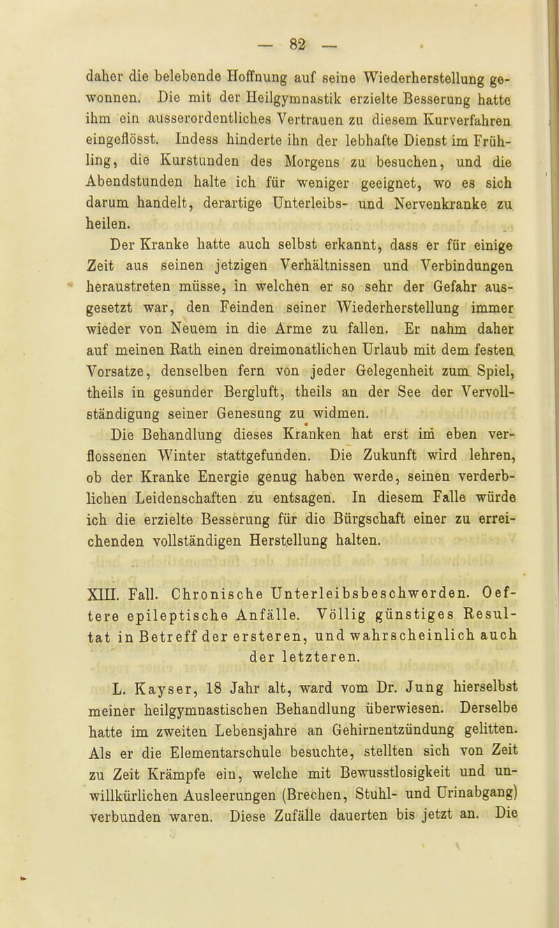 daher die belebende Hoffnung auf seine Wiederherstellung ge- wonnen. Die mit der Heilgymnastik erzielte Besserung hatte ihm ein ausserordentliches Vertrauen zu diesem Kurverfahren eingeflösst. Indess hinderte ihn der lebhafte Dienst im Früh- ling, die Kurstunden des Morgens zu besuchen, und die Abendstunden halte ich für weniger geeignet, wo es sich darum handelt, derartige Unterleibs- und Nervenkranke zu heilen. Der Kranke hatte auch selbst erkannt, dass er für einige Zeit aus seinen jetzigen Verhältnissen und Verbindungen heraustreten müsse, in welchen er so sehr der Gefahr aus- gesetzt war, den Feinden seiner Wiederherstellung immer wieder von Neuem in die Arme zu fallen. Er nahm daher auf meinen Rath einen dreimonatlichen Urlaub mit dem festen Vorsatze, denselben fern von jeder Gelegenheit zum Spiel, theils in gesunder Bergluft, theils an der See der Vervoll- ständigung seiner Genesung zu widmen. Die Behandlung dieses Kranken hat erst inä eben ver- flossenen Winter stattgefunden. Die Zukunft wird lehren, ob der Kranke Energie genug haben werde, seinen verderb- lichen Leidenschaften zu entsagen. In diesem Falle würde ich die erzielte Besserung für die Bürgschaft einer zu errei- chenden vollständigen Herstellung halten, XTTT. Fall. Chronische Unterleibsbeschwerden. Oef- tere epileptische Anfälle. Völlig günstiges Resul- tat in Betreff der ersteren, und wahrscheinlich auch der letzteren. L. Kayser, 18 Jahr alt, ward vom Dr. Jung hierselbst meiner heilgymnastischen Behandlung überwiesen. Derselbe hatte im zweiten Lebensjahre an Gehirnentzündung gelitten. Als er die Elementarschule besuchte, stellten sich von Zeit zu Zeit Krämpfe ein, welche mit Bewusstlosigkeit und un- willkürlichen Ausleerungen (Brechen, Stuhl- und ürinabgang) verbunden waren. Diese Zufälle dauerten bis jetzt an. Die