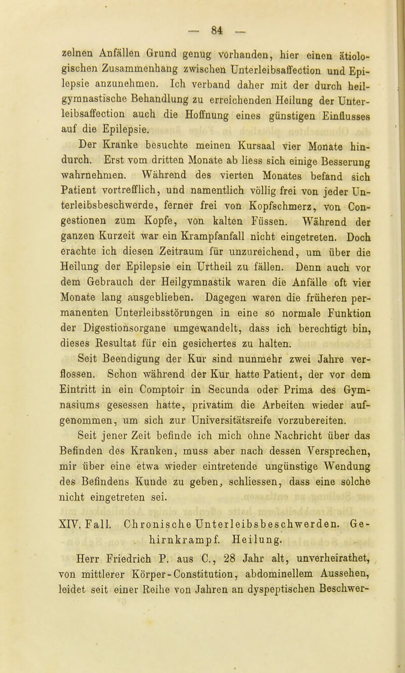 zelnen Anfällen Grund genug vorhanden, hier einen ätiolo- gischen Zusammenhang zwischen Unterleibsaffection und Epi- lepsie anzunehmen. Ich verband daher mit der durch heil- gymnastische Behandlung zu erreichenden Heilung der Unter- leibsaffection auch die Hoffnung eines günstigen Einflusses auf die Epilepsie. Der Kranke besuchte meinen Kursaal vier Monate hin- durch. Erst vom dritten Monate ab Hess sich einige Besserung wahrnehmen. Während des vierten Monates befand sich Patient vortrefflich, und namentlich völlig frei von. jeder Un- terleibsbeschwerde, ferner frei von Kopfschmerz, von Con- gestionen zum Kopfe, von kalten Füssen. Während der ganzen Kurzeit war ein Ki-ampfanfall nicht eingetreten. Doch erachte ich diesen Zeitraum für unzureichend, um über die Heilung der Epilepsie ein Urtheil zu fällen. Denn auch vor dem Gebrauch der Heilgymnastik waren die Anfälle oft vier Monate lang ausgeblieben. Dagegen waren die früheren per- manenten Unterleibsstörungen in eine so normale Funktion der Digestionsorgane umgewandelt, dass ich berechtigt bin, dieses Resultat für ein gesichertes zu halten. Seit Beendigung der Kur sind nunmehr zwei Jahre ver- flossen. Schon während der Kur hatte Patient, der vor dem Eintritt in ein Comptoir in Secunda oder Prima des Gym- nasiums gesessen hatte, privatim die Arbeiten wieder auf- genommen, um sich zur Universitätsreife vorzubereiten. Seit jener Zeit befinde ich mich ohne Nachricht über das Befinden des Kranken, muss aber nach dessen Versprechen, mir über eine etwa wieder eintretende ungünstige Wendung des Befindens Kunde zu geben, schliessen, dass eine solche nicht eingetreten sei. XTV. Fall. Chronische Unterleibsbeschwerden. Ge- hirnkrampf. Heilung. Herr Friedrich P. aus C, 28 Jahr alt, unverheirathet, von mittlerer Körper - Constitution, abdominellem Aussehen, leidet seit einer Reihe von Jahren an dyspeptischen Beschwer-