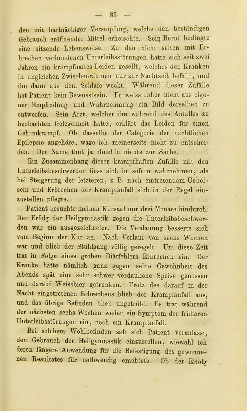 den mit hartnäckiger Verstopfung, welche den beständigen Gebrauch eröffnender Mittel erheischte. Sein Beruf bedingte eine sitzende Lebensweise. Zu den nicht selten mit Er- brechen verbundenen Unterleibsstörungen hatte sich seit zwei Jahren ein krampfhaftes Leiden gesellt, welches den Kranken in ungleichen Zwischenräumen nur zur Nachtzeit befällt, und ihn dann aus dem Schlafe weckt. Während dieser Zufälle hat Patient kein Bewusstsein. Er weiss daher nicht aus eige- ner Empfindung und Wahrnehmung ein Bild derselben zu entwerfen. Sein Arzt, welcher ihn während des Anfalles zu beobachten Gelegenheit hatte, erklärt das Leiden für einen Gehirnkrampf. Ob dasselbe der Categorie der nächtlichen Epilepsie angehöre, wage ich meinerseits nicht zu entschei- den. Der Name thut ja ohnehin nichts zur Sache. Ein Zusammenhang dieser krampfhaften Zufälle mit den ünterleibsbeschwerden Hess sich in sofern wahrnehmen, als bei Steigerung der letzteren, z. B. nach eintretendem Uebel- sein und Erbrechen der Krampfanfall sich in der Regel ein- zustellen pflegte. Patient besuchte meinen Kursaal nur drei Monate hindurch. Der Erfolg der Heilgymnastik gegen die ünterleibsbeschwer- den war ein ausgezeichneter. Die Verdauung besserte sich vom Beginn der Kur an. Nach Verlauf von sechs Wochen war und blieb der Stuhlgang völlig geregelt. Um diese Zeit trat in Folge eines groben Diätfehlers Erbrechen ein. Der Kranke hatte nämlich ganz gegen seine Gewohnheit des Abends spät eine sehr schwer verdauliche Speise genossen und darauf Weissbier getrunken. Trotz des darauf in der Nacht eingetretenen Erbrechens blieb der Krampfanfall aus, und das übrige Befinden blieb ungetrübt. Es trat während der nächsten sechs Wochen weder ein Symptom der früheren Unterleibsstörungen ein, noch ein Krampfanfall. Bei solchem Wohlbefinden sah sich Patient veranlasst, den Gebrauch der Heilgymnastik einzustellen, wiewohl ich deren längere Anwendung für die Befestigung des gewonne- nen Resultates für nothwendig erachtete. Ob der Erfolg