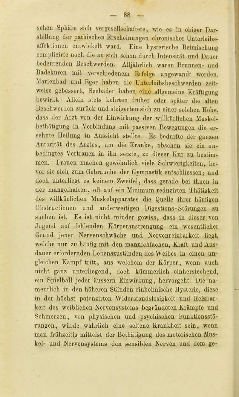sehen Sphäre sich vergesellschaftete, wie es in obiger Dar- stellung der pathischen Erscheinungen chronischer Unterleibs- affelctionen entwickelt ward. Eine hysterische Beimischung complicirte noch die an sich schon durch Intensität und Dauer bedeutenden Beschwerden. Alljährlich waren Brunnen- und Badekuren mit verschiedenem Erfolge angewandt worden, Marienbad und Eger haben die Unterlcibsbeschwerden zeit- weise gebessert, Seebäder haben eine allgemeine Kräftigung bewirkt. Allein stets kehrten früher oder später die alten Beschwerden zurück und steigerten sich zu einer solchen Höhe, dass der Arzt von der Einwirkung der willkürlichen Muskel- bethätigung in Verbindung mit passiven Bewegungen die er- sehnte Heilung in Aussicht stellte. Es bedurfte der ganzen Autorität des Arztes, um die Kranke, obschon sie ein un- bedingtes Vertrauen in ihn setzte, zu dieser Kur zu bestim- men. Frauen machen gewöhnlich viele Schwierigkeiten, be- vor sie sich zum Gebrauche der Gymnastik entschliessen; und doch unterliegt es keinem Zweifel, dass gerade bei ihnen in der mangelhaften, oft auf ein Minimum reduzirten Thätigkeit des willkürlichen Muskelapparates die Quelle ihrer häufigen Obstructionen und anderweitigen Digestions-Störungen zu suchen ist. Es ist nicht minder gewiss, dass in dieser von Jugend auf fehlenden Körperanstrengung ein wesentlicher Grund jener Nervenschwäche und Nervenreizbarkeit liegt, welche nur zu häufig mit den mannichfachen, Kraft und Aus- dauer erfordernden Lebenszuständen des Weibes in einen un- gleichen Kampf tritt, aus welchem der Körper, wenn auch nicht ganz unterliegend, doch kümmerlich einhersiechend, ein Spielball jeder äussern Einwirkung, hervorgeht, Die na- mentlich in den höheren Ständen einheimische Hysterie, diese in der höchst potenzirten Widerstandslosigkeit und Reizbar- keit des weiblichen Nervensystems begründeten Krämpfe und Schmerzen, von physischen und psychischen Funktionsstö- rungen, würde wahrlich eine seltene Krankheit sein, wenn man frühzeitig mittelst der Bethätigung des motorischen Mus- kel- und Nervensystems den sensiblen Nerven und dem ge-