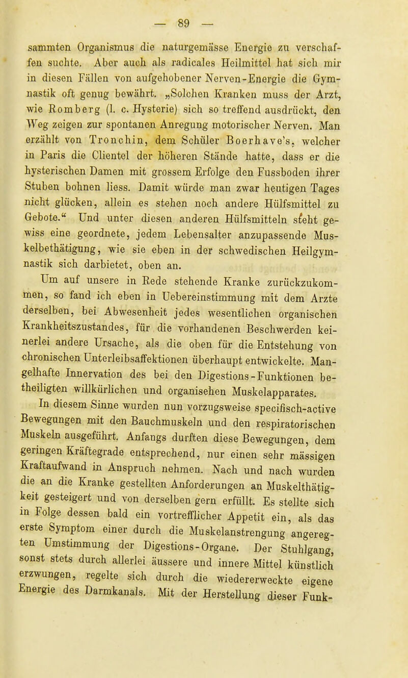 sammten Organismus die natiirgemasse Energie zu verschaf- fen suchte. Aber auch als radicales Heilmittel hat sich mir in diesen Fällen von aufgehobener Nerven-Energie die Gym- nastik oft genug bewährt. „Solchen Kranken muss der Arzt, wie Romberg (1. c. Hysterie) sich so treffend ausdrückt, den Weg zeigen zur spontanen Anregung motorischer Nerven. Man erzählt von Tronchin, dem Schüler Boerhave's, welcher in Paris die Clientol der höheren Stände hatte, dass er die hysterischen Damen mit grossem Erfolge den Fussboden ihrer Stuben bohnen Hess. Damit würde man zwar heutigen Tages nicht glücken, allein es stehen noch andere Hülfsmittel zu Gebote.« Und unter diesen anderen Hülfsmitteln s^eht ge- wiss eine geordnete, jedem Lebensalter anzupassende Mus- kelbethätigung, wie sie eben in der schwedischen Heilgym- nastik sich darbietet, oben an. Um auf unsere in Rede stehende Kranke zurückzukom- men, so fand ich eben in üebereinstimmung mit dem Arzte derselben, bei Abwesenheit jedes wesentlichen organischen Krankheitszustandes, für die vorhandenen Beschwerden kei- nerlei andere Ursache, als die oben für die Entstehung von chronischen Unterleibsaffektionen überhaupt entwickelte. Man- gelhafte Innervation des bei den Digestions - Funktionen be- theiligten willkürlichen und organisehen Muskelapparates. In diesem Sinne wurden nun vorzugsweise specifisch-active Bewegungen mit den Bauchmuskeln und den respiratorischen Muskeln ausgeführt. Anfangs durften diese Bewegungen, dem geringen Kräftegrade entsprechend, nur einen sehr massigen Kraftaufwand in Anspruch nehmen. Nach und nach wurden die an die Kranke gestellten Anforderungen an Muskelthätig- keit gesteigert und von derselben gern erfüllt. Es stellte sich in Folge dessen bald ein vortreffHcher Appetit ein, als das erste Symptom einer durch die Muskelanstrengung angereg- ten ümstimmung der Digestions - Organe. Der Stuhlgang, sonst stets dui-ch allerlei äussere und innere Mittel künstlich erzwungen, regelte sich durch die wiedererweckte eigene Energie des Darmkanals. Mit der Herstellung dieser Funk-