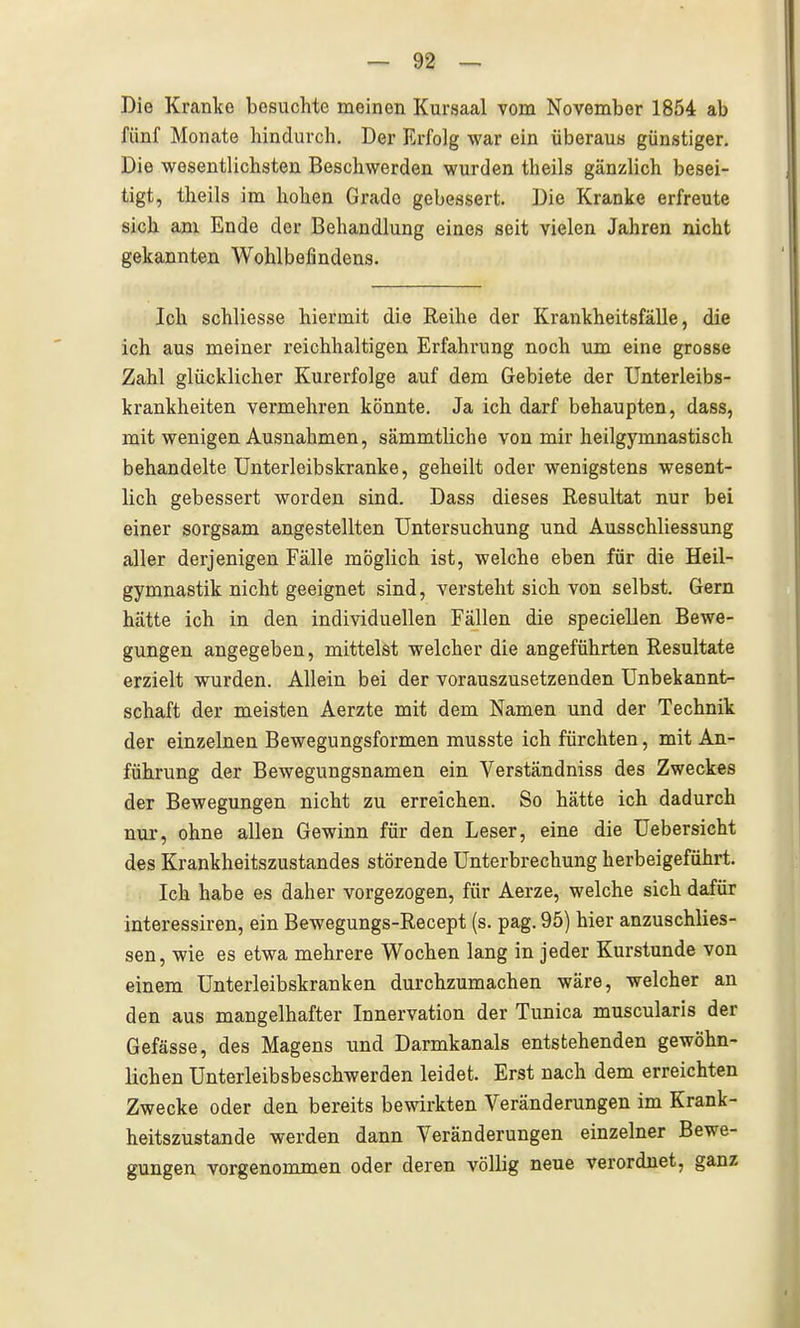 Die Kranke besuchte meinen Kursaal vom November 1854 ab fünf Monate liindurch. Der Erfolg war ein überaus günstiger. Die wesentlichsten Beschwerden wurden theils gänzlich besei- tigt, theils im hohen Grade gebessert. Die Kranke erfreute sich am Ende der Behandlung eines seit vielen Jahren nicht gekannten Wohlbefindens. Ich schliesse hiermit die Reihe der Krankheitsfälle, die ich aus meiner reichhaltigen Erfahrung noch um eine grosse Zahl glücklicher Kurerfolge auf dem Gebiete der Unterleibs- krankheiten vermehren könnte. Ja ich darf behaupten, dass, mit wenigen Ausnahmen, sämmtliche von mir heilgymnastisch behandelte Unterleibskranke, geheilt oder wenigstens wesent- lich gebessert worden sind. Dass dieses Resultat nur bei einer sorgsam angestellten Untersuchung und Ausschliessung aller derjenigen Fälle möglich ist, welche eben für die Heil- gymnastik nicht geeignet sind, versteht sich von selbst. Gern hätte ich in den individuellen Fällen die speciellen Bewe- gungen angegeben, mittelst welcher die angeführten Resultate erzielt wurden. Allein bei der vorauszusetzenden Unbekannt- schaft der meisten Aerzte mit dem Namen und der Technik der einzelnen Bewegungsformen musste ich fürchten, mit An- führung der Bewegungsnamen ein Verständniss des Zweckes der Bewegungen nicht zu erreichen. So hätte ich dadurch nur, ohne allen Gewinn für den Leser, eine die Uebersicht des Krankheitszustandes störende Unterbrechung herbeigeführt. Ich habe es daher vorgezogen, für Aerze, welche sich dafür interessiren, ein Bewegungs-Recept (s. pag. 95) hier anzuschlies- sen, wie es etwa mehrere Wochen lang in jeder Kurstunde von einem Unterleibskranken durchzumachen wäre, welcher an den aus mangelhafter Innervation der Tunica muscularis der Gefässe, des Magens und Darmkanals entstehenden gewöhn- lichen Unterleibsbeschwerden leidet. Erst nach dem erreichten Zwecke oder den bereits bewirkten Veränderungen im Krank- heitszustande werden dann Veränderungen einzelner Bewe- gungen vorgenommen oder deren völlig neue verordnet, ganz