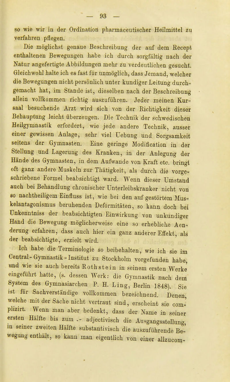 so wie wir in der Ordination pharmaceutischer Heilmittel zu verfahren pflegen. Die möglichst genaue Beschreibung der auf dem Recept enthaltenen Bewegungen habe ich durch sorgfältig nach der Natur angefertigte Abbildungen mehr zu verdeutlichen gesucht. Gleichwohl halte ich es fast für unmöglich, dass Jemand, welcher die Bewegungen nicht persönlich unter kundiger Leitung durch- gemacht hat, im Stande ist, dieselben nach der Beschreibung allein vollkommen richtig auszuführen. Jeder meinen Kur- saal besuchende Arzt wird sich von der Richtigkeit dieser Behauptung leicht überzeugen. Die Technik der schwedischen Heilgymnastik erfordert, wie jede andere Technik, ausser einer gewissen Anlage, sehr viel Uebung und Sorgsamkeit seitens der Gymnasten. Eine geringe Modification in der Stellung und Lagerung des Kranken, in der Anlegung der Hände des Gymnasten, in dem Aufwände von Kraft etc. bringt oft ganz andere Muskeln zur Thätigkeit, als durch die vorge- schriebene Formel beabsichtigt ward. Wenn dieser Umstand auch bei Behandlung chronischer Unterleibskranker nicht von so nachtheiligem Einfluss ist, wie bei den auf gestörtem Mus- kelantagonismus beruhenden Deformitäten, so kann doch bei ünkenntniss der beabsichtigten Einwirkung von unkundiger Hand die Bewegung möglicherweise eine so erhebliche Aen- derung erfahren, dass auch hier ein ganz anderer Effekt, als der beabsichtigte, erzielt wird. Ich habe die Terminologie so beibehalten, wie ich sie im Central-Gymnastik-Institut zu Stockholm vorgefunden habe, und wie sie auch bereits Rothstein in seinem ersten Werke eingeführt hatte, (s. dessen Werk: die Gymnastik nach dem System des Gymnasiarchen P. H. Ling, Berlin 1848). Sie ist für Sachverständige vollkommen bezeichnend. Denen welche mit der Sache nicht vertraut sind, erscheint sie com- plizirt. Wenn man aber bedenkt, dass der Name in seiner ersten Hälfte bis zum .- adjectivisch die Ausgangsstellung m semer zweiten Hälfte substantivisch die auszuführende Be- wegung enthält, so kann man eigentlich von einer allzucom-