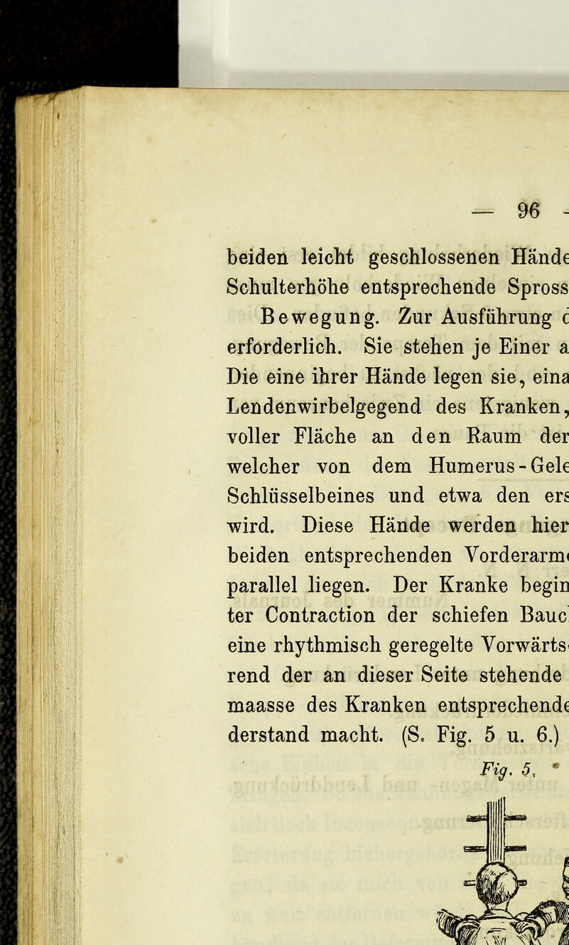 beiden leicht geschlossenen Hände Schulterhöhe entsprechende Spross Bewegung. Zur Ausführung c erforderlich. Sie stehen je Einer a Die eine ihrer Hände legen sie, eina Lendenwirbelgegend des Kranken, voller Fläche an den Raum der welcher von dem Humerus-Gek Schlüsselbeines und etwa den ers wird. Diese Hände werden hier beiden entsprechenden Vorderarm* parallel liegen. Der Kranke begin ter Contraction der schiefen Baue eine rhythmisch geregelte Vorwärts rend der an dieser Seite stehende maasse des Kranken entsprechende derstand macht. (S. Fig. 5 u. 6.) Fig. ^, •