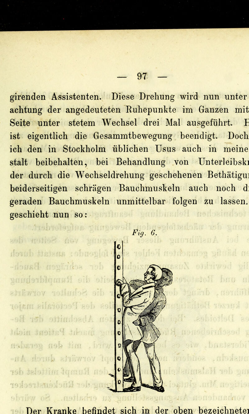 girenden Assistenten. Diese Drehung wird nun unter achtung der angedeuteten Ruhepunkte im Ganzen mit Seite unter stetem Wechsel drei Mal ausgeführt. E ist eigentlich die Gesammtbewegung beendigt. Doch ich den in Stockholm üblichen Usus auch in meine stalt beibehalten, bei Behandlung von Unterleibski der durch die Wechseldrehung geschehenen Bethätigui beiderseitigen schrägen Bauchmuskeln auch noch d: geraden Bauchmuskeln unmittelbar folgen zu lassen, geschieht nun so: Fig. 6. Der Kranke befindet sich in der oben bezeichnete!