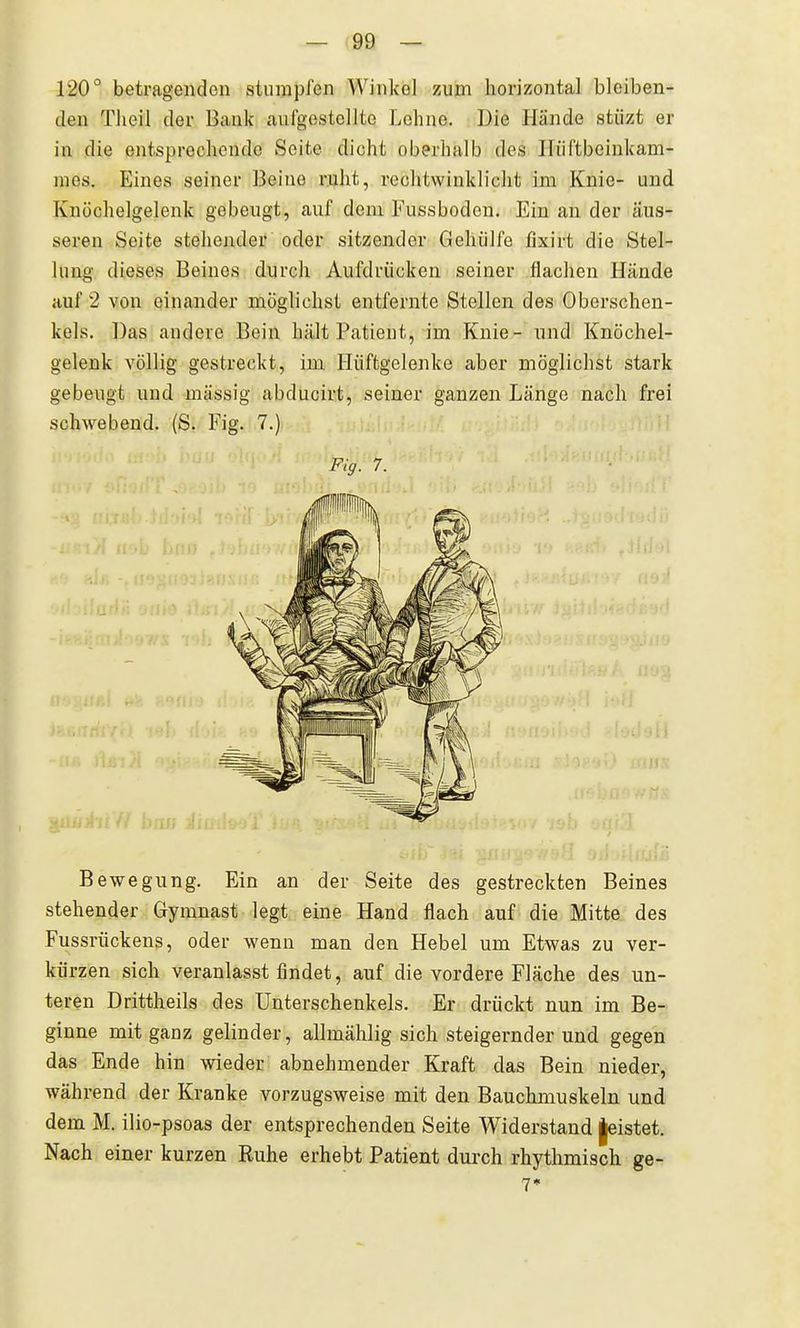 120° betragendon stumpl'en Winkel zum horizontal bleiben- den Tlieil der Bank aufgestellte Lohne. Die Hände stiizt er in die entsprechende Seite dicht oberhalb des Iliiftbeinkam- nies. Eines seiner Beine ruht, rechtwinklicht im Knie- und Knöchelgelenk gebeugt, auf dem Fussboden. Ein an der äus- seren Seite stehender oder sitzender Gehiilfe fixirt die Stel- lung dieses Beines durch Aufdrücken seiner flachen Hände auf 2 von einander möglichst entfernte Stellen des Oberschen- kels. Das andere Bein hält Patient, im Knie- und Knöchel- gelenk völlig gestreckt, im Hüftgelenke aber möglichst stark gebeugt und massig abducirt, seiner ganzen Länge nach frei schwebend. (S. Fig. 7.) Bewegung. Ein an der Seite des gestreckten Beines stehender Gymnast legt eine Hand flach auf die Mitte des Fussrückens, oder wenn man den Hebel um Etwas zu ver- kürzen sich veranlasst findet, auf die vordere Fläche des un- teren Drittheils des Unterschenkels. Er drückt nun im Be- ginne mit ganz gelinder, allmählig sich steigernder und gegen das Ende hin wieder abnehmender Kraft das Bein nieder, während der Kranke vorzugsweise mit den Bauchmuskeln und dem M. ilio-psoas der entsprechenden Seite Widerstand |eistet. Nach einer kurzen Ruhe erhebt Patient durch rhythmisch ge- Fig. 7. 7*