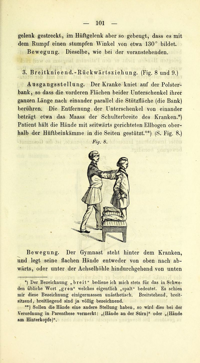 gelenk gestreckt, im Hüftgelenk aber so gebeugt, dass es mit dem Rumpf einen stumpfen Winkel von etwa 130° bildet. Bewegung. Dieselbe, wie bei der voranstehenden. 3. Breitknieend.-Rückwärtsziehung. (Fig. 8 und 9.) Ausgangsstellung. Der Kranke kniet auf der Polster- bank, so dass die vorderen Flächen beider Unterschenkel ihrer ganzen Länge nach einander parallel die Stützfläche (die Bank) berühren. Die Entfernung der Unterschenkel von einander beträgt etwa das Maass der Schulterbreite des Kranken.*) Patient hält die Hände mit seitwärts gerichteten Ellbogen ober- halb der Hüftbeinkämme in die Seiten gestützt.**) (S. Fig. 8.) Bewegung. Der Gymnast steht hinter dem Kranken, und legt seine flachen Hände entweder von oben nach ab- wärts, oder unter der Achselhöhle hindurchgehend von unten *) Der Bezeichnung „breit bediene ich mich stets für das in Schwe- den übliche Wort „gren'^ welches eigentlich „spalt-' bedeutet. Es schien mir diese Bezeichnung einigermassen unästhetisch. Breitstehend, breit- sitzend, breitliegend sind ja völlig bezeichnend. **) Sollen die Hände eine andere Stellung haben, so wird dies bei der Verordnung in Parenthese vermerkt: „(Hände an der Stirn)'* oder „(Hände am Hinterkopfe). Fig. 8.
