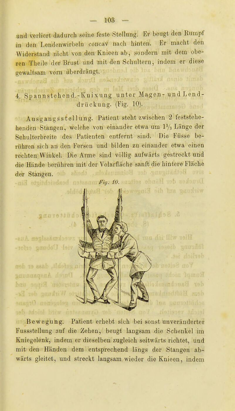 und verliert dadurch seine feste Stellung. Er beugt den Rumpf in den Lendenwirbeln concav nach hinten. Er macht den Widerstand nicht von denKnieenab, sondern mit dem obe- ren Tlieile der Brust und mit den Schultern, indem er diese gewaltsam vorn überdrängt. 4. Spannstehend.-Knixung unter Magen- und Lend- drückung. (Fig. 10). Ausgangsstellung. Patient steht zwischen 2 feststehe- henden Stangen, welche von einander etwa um IVs Länge der Schulterbreite des Patienten entfernt sind. Die Füsse be- rühren sich an den Fersen und bilden zu einander etwa einen rechten Winkel. Die Arme sind völlig aufwärts gestreckt und die Hände berühren mit der Volarfläche sanft die hintere Fläche der Stangen. Fig. 10. Bewegung. Patient erhebt sich bei sonst unveränderter Fussstellung auf die Zehen, beugt langsam die Schenkel im Kniegelenk, indem er dieselben zugleich seitwärts richtet, und mit den Händen dem entsprechend längs der Stangen ab- wärts gleitet, und streckt langsam wieder die Knieen, indem