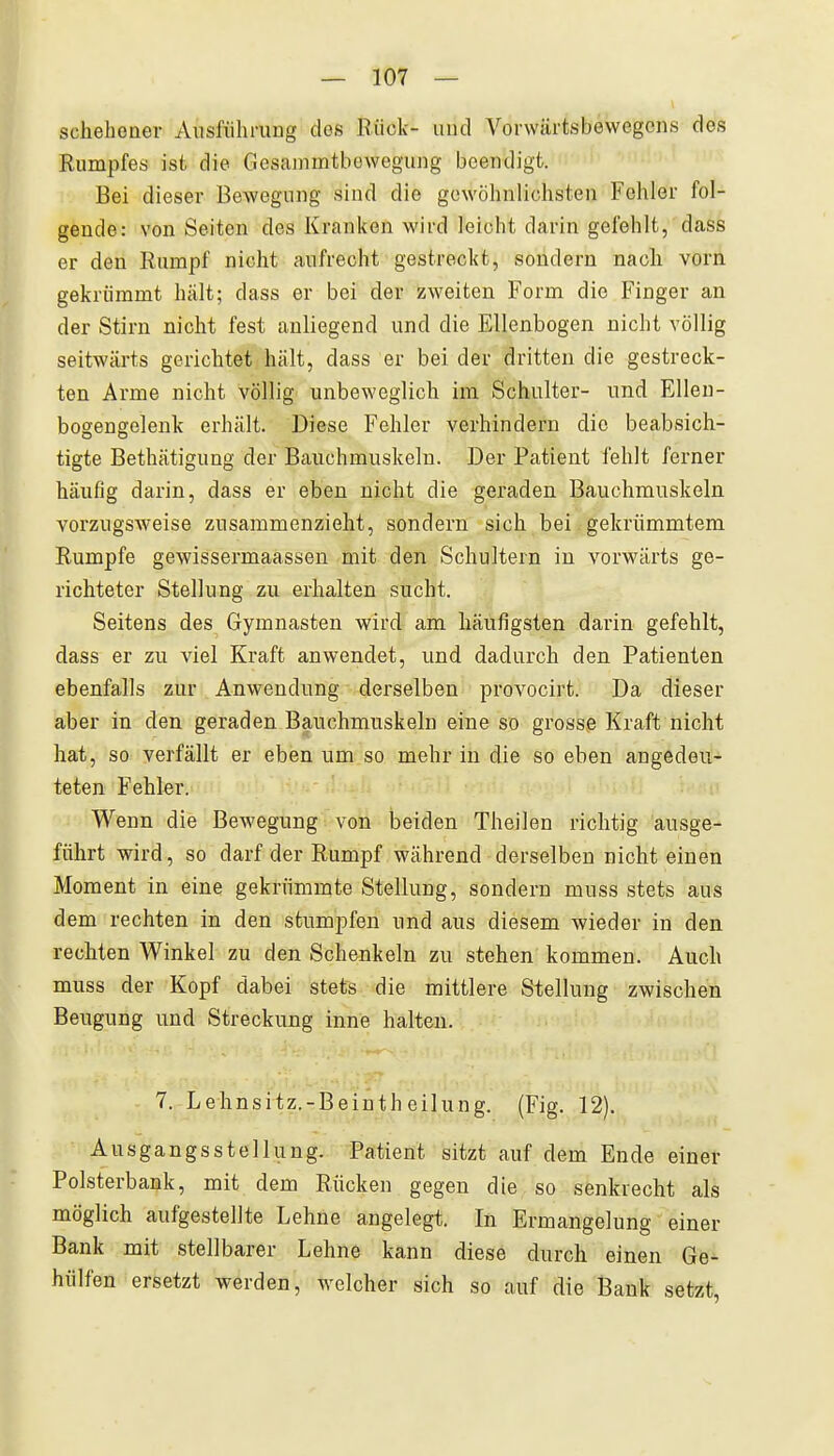schehoQev Ausführung des Rück- uud Vorwärtsbewegciis des Rumpfes ist die Gesammtbewegung beendigt. Bei dieser Bewegung sind die gewöhnlichsten Fohler fol- gende: von Seiten des Kranken wird leicht darin gefehlt, dass er den Rumpf nicht aufrecht gestreckt, sondern nach vorn gekrümmt hält; dass er bei der zweiten Form die Finger an der Stirn nicht fest anliegend und die Ellenbogen nicht völlig seitwärts gerichtet hält, dass er bei der dritten die gestreck- ten Arme nicht völlig unbeweglich im Schulter- und Ellen- bogengelenk erhält. Diese Fehler verhindern die beabsich- tigte Bethätigung der Bauchmuskeln. Der Patient fehlt ferner häufig darin, dass er eben nicht die geraden Bauchmuskeln vorzugsweise zusammenzieht, sondern sich bei gekrümmtem Rumpfe gewissermaassen mit den Schultern in vorwärts ge- richteter Stellung zu erhalten sucht. Seitens des Gymnasten wird am häufigsten darin gefehlt, dass er zu viel Kraft anwendet, und dadurch den Patienten ebenfalls zur Anwendung derselben provocirt. Da dieser aber in den geraden Bg^uchmuskeln eine so grosse Kraft nicht hat, so verfällt er eben um so mehr in die so eben angedeu- teten Fehler. Wenn die Bewegung von beiden Theilen richtig ausge- führt wird, so darf der Rumpf während derselben nichteinen Moment in eine gekrümmte Stellung, sondern muss stets aus dem rechten in den stumpfen und aus diesem wieder in den rechten Winkel zu den Schenkeln zu stehen kommen. Auch muss der Kopf dabei stets die mittlere Stellung zwischen Beugung und Streckung inne halten. 7. Lehnsitz.-Beinth eilung. (Fig. 12). Ausgangsstellung. Patient sitzt auf dem Ende einer Polsterbank, mit dem Rücken gegen die so senkrecht als möglich aufgestellte Lehne angelegt. In Ermangelung einer Bank mit stellbarer Lehne kann diese durch einen Ge- hülfen ersetzt werden, welcher sich so auf die Bank setzt,