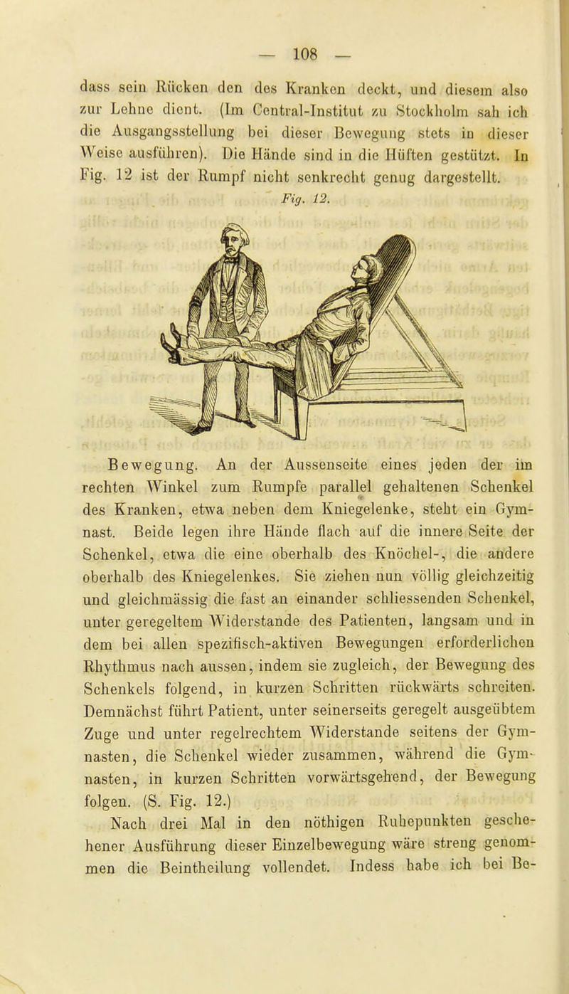 dass sein Rücken den des Kranken deckt, und diesem also 7Air Lehne dient. (Im Centrai-Institut 7ai Stockliolm sah ich die Ausgangsstellung bei dieser Bewegung stets in dieser Weise ausführen). Die Hände sind in die Hüften gestützt. In Fig. 12 ist der Rumpf nicht senkrecht genug dargestellt. Fig. 12. Bewegung. An der Aussenseite eines jeden der im rechten Winkel zum Rumpfe parallel gehaltenen Schenkel des Kranken, etwa neben dem Kniegelenke, steht ein Gym- nast. Beide legen ihre Hände flach auf die innere Seite der Schenkel, etwa die eine oberhalb des Knöchel-, die andere oberhalb des Kniegelenkes. Sie ziehen nun völlig gleichzeitig und gleichmässig die fast an einander schliessenden Schenkel, unter geregeltem Widerstande des Patienten, langsam und in dem bei allen spezifisch-aktiven Bewegungen erforderlichen Rhythmus nach aussen, indem sie zugleich, der Bewegung des Schenkels folgend, in kurzen Schritten rückwärts schreiten. Demnächst führt Patient, unter seinerseits geregelt ausgeübtem Zuge und unter regelrechtem Widerstande seitens der Gym- nasten, die Schenkel wieder zusammen, während die Gym- nasten, in kurzen Schritten vorwärtsgehend, der Bewegung folgen. (S. Fig. 12.) Nach drei Mal in den nöthigen Ruhepuukten gesche- hener Ausführung dieser Einzelbewegung wäre streng genom- men die Beintheilung vollendet. Indess habe ich bei Be-