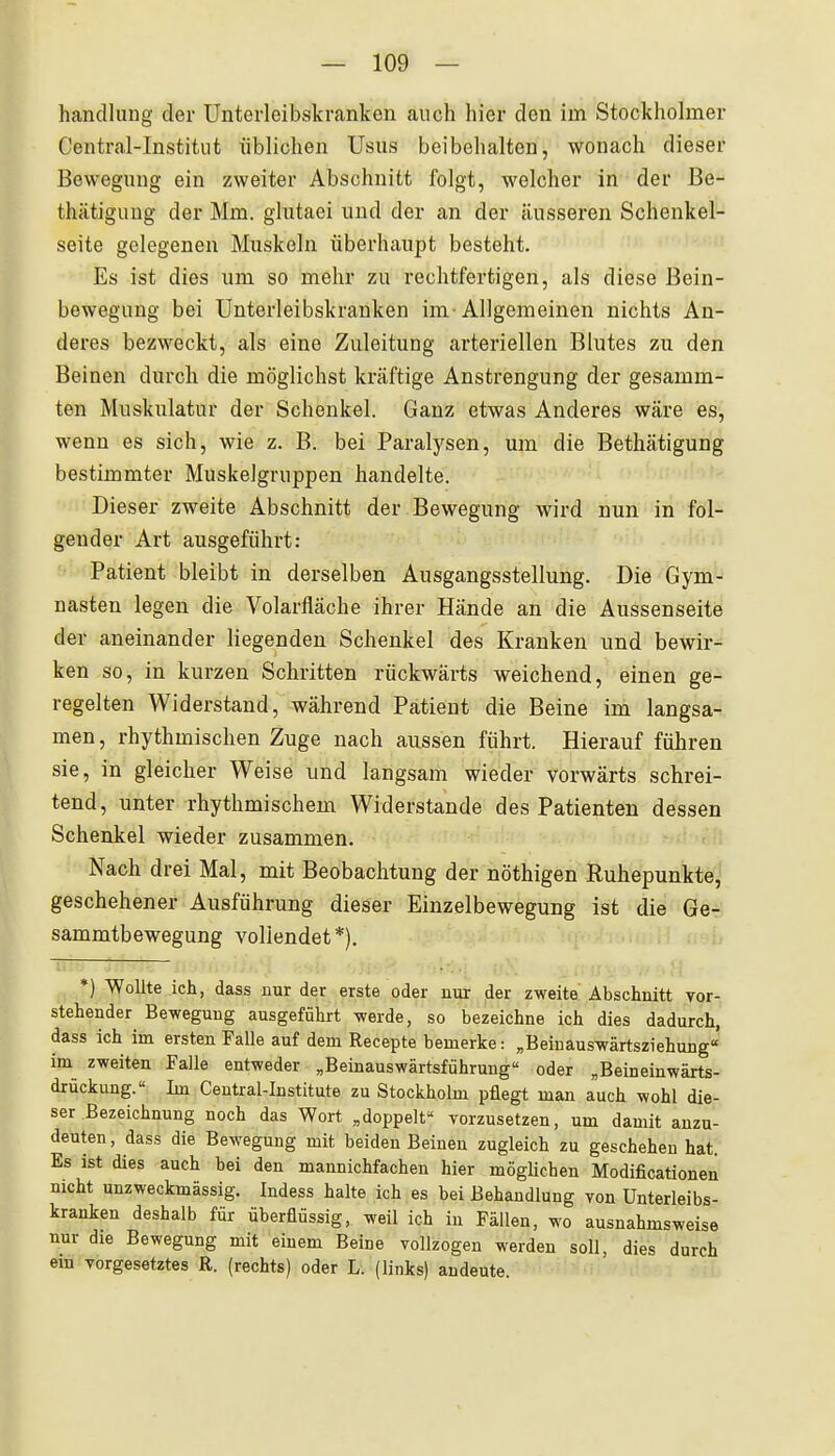 handluug der Unterleibskranken auch hier den im Stockholmer Centrai-Institut üblichen Usus beibehalten, wonach dieser Bewegung ein zweiter Abschnitt folgt, welcher in der Be- thätiguug der Mm. glutaoi und der an der äusseren Schenkel- seite gelegenen Muskeln überhaupt besteht. Es ist dies um so mehr zu rechtfertigen, als diese Bein- bewegung bei Unterleibskrauken im Allgemeinen nichts An- deres bezweckt, als eine Zuleitung arteriellen Blutes zu den Beinen durch die möglichst kräftige Anstrengung der gesamm- ten Muskulatur der Schenkel. Ganz etwas Anderes wäre es, wenn es sich, wie z. B. bei Paralysen, um die Bethätigung bestimmter Muskelgruppen handelte. Dieser zweite Abschnitt der Bewegung wird nun in fol- gender Art ausgeführt: »• Patient bleibt in derselben Ausgangsstellung. Die Gym- nasten legen die Volarfläche ihrer Hände an die Aussenseite der aneinander liegenden Schenkel des Kranken und bewir- ken so, in kurzen Schritten rückwärts weichend, einen ge- regelten Widerstand, während Patient die Beine im langsa- men , rhythmischen Zuge nach aussen führt. Hierauf führen sie, in gleicher Weise und langsam wieder vorwärts schrei- tend, unter rhythmischem Widerstande des Patienten dessen Schenkel wieder zusammen. Nach drei Mal, mit Beobachtung der nöthigen Ruhepunkte'J geschehener Ausführung dieser Einzelbewegung ist die Ge-. sammtbewegung vollendet*). iciH n^h *) Wollte ich, dass nur der erste oder nur der zweite Abschnitt vor- stehender Bewegung ausgeführt werde, so bezeichne ich dies dadurch, dass ich im ersten Falle auf dem Recepte bemerke: „Beinauswärtsziehung« im zweiten Falle entweder „Beinauswärtsführung oder „Beineinwärts- drückung. Im Central-Institute zu Stockholm pflegt man auch wohl die- ser Bezeichnung noch das Wort „doppelt Torzusetzen, um damit anzu- deuten, dass die Bewegung mit beiden Beinen zugleich zu geschehen hat. Es ist dies auch bei den mannichfachen hier mögUchen Modificationen nicht unzweckmässig. Indess halte ich es bei Behandlung von Unterleibs- kranken deshalb für überflüssig, weil ich in Fällen, wo ausnahmsweise nur die Bewegung mit einem Beine vollzogen werden soll, dies durch ein vorgesetztes R. (rechts) oder L. (links) andeute.