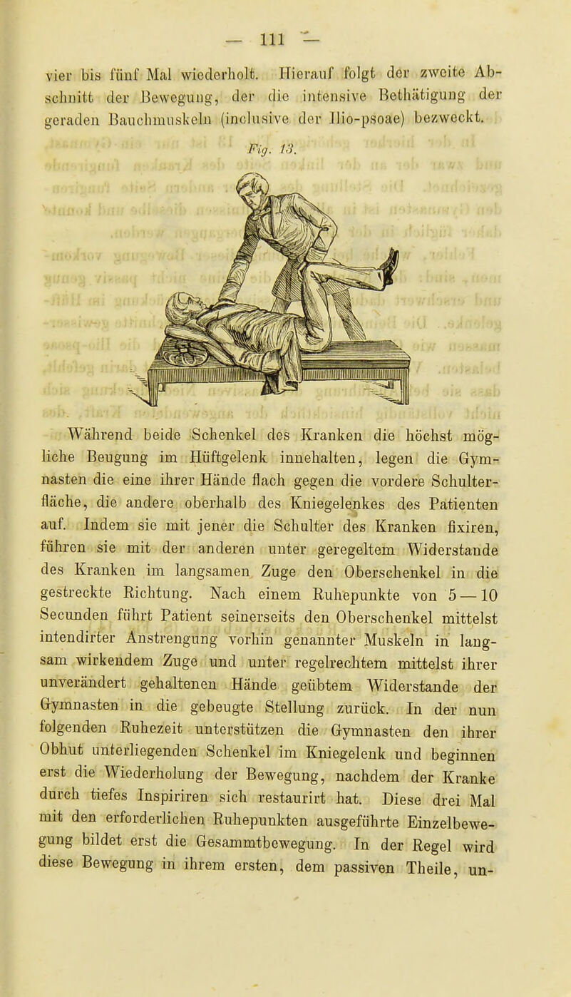 vier bis fünf Mal wiederholt. Hierauf folgt der zweite Ab- schnitt der Bewegung, der die intensive Bethätigung der geraden Bauchnuiskeln (inclusive der Ilio-psoae) bezweckt. Fig. 13. Während beide Schenkel des Kranken die höchst mög- liche Beugung im Hüftgelenk innehalten, legen die Gym- nasien die eine ihrer Hände flach gegen die vordere Schulter- fläche, die andere oberhalb des Kniegelenkes des Patienten auf. Indem sie mit jener die Schulter des Kranken fixiren, führen sie mit der anderen unter geregeltem Widerstande des Krauken im langsamen Zuge den Oberschenkel in die gestreckte Richtung. Nach einem Ruhepunkte von 5 — 10 Secunden führt Patient seinerseits den Oberschenkel mittelst intendirter Anstrengung vorhin genannter Muskeln in lang- sam wirkendem Zuge und unter regelrechtem mittelst ihrer unverändert gehaltenen Hände geübtem Widerstande der Gymnasten in die gebeugte Stellung zurück. In der nun folgenden Ruhezeit unterstützen die Gymnasten den ihrer Obhut unterliegenden Schenkel im Kniegelenk und beginnen erst die Wiederholung der Bewegung, nachdem der Kranke durch tiefes Inspiriren sich restaurirt hat. Diese drei Mal mit den erforderlichen Ruhepunkten ausgeführte Einzelbewe- gung bildet erst die Gesammtbewegung. In der Regel wird diese Bewegung in ihrem ersten, dem passiven Theile, un-