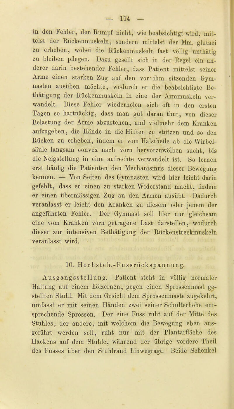 in den Fehler, den Rumpf nicht, wie beabsichtigt wird, mit- telst der Rückenmuskeln, sondern mittelst der Mm. glutaei zu erheben, wobei die Rückenmuskeln fast völlig unthätig zu bleiben pflegen. Dazu gesellt sich in der Regel ein an- derer darin bestehender Fehler, dass Patient mittelst seiner Arme einen starken Zug auf den vor-ihm sitzenden Gym- nasten ausüben möchte, wodurch er die beabsichtigte Be- thätigung der Rückenmuskeln in eine der Armmuskeln ver- wandelt. Diese Fehler wiederholen sich oft in den ersten Tagen so hartucäckig, dass man gut daran thut, von dieser Belastung der Arme abzustehen, und vielmehr dem Kranken aufzugeben, die Hände in die Hüften zu stützen und so den Rücken zu erheben, indem er vom Halstheile ab die Wirbel- säule langsam convex nach vorn hervorzuwölben sucht, bis die Neigstellung in eine aufrechte verwandelt ist. So lernen erst häufig die Patienten den Mechanismus dieser Bewegung kennen. — Von Seiten des Gymnasten wird hier leicht darin gefehlt, dass er einen zu starken Widerstand macht, indem er einen übermässigen Zug an den Armen ausübt. Dadurch veranlasst er leicht den Kranken zu diesem oder jenem der angeführten Fehler. Der Gymnast soll hier nur gleichsam eine vom Kranken vorn getragene Last darstellen, wodurch dieser zur intensiven Bethätigung der Rückenstreckmuskeln veranlasst wird. 10. Hochsteh.-Fussrückspannung. Ausgangsstellung. Patient steht in völlig normaler Haltung auf einem hölzernen, gegen einen Sprossenmast ge- stellten Stuhl. Mit dem Gesicht dem Sprossenmaste zugekehrt, umfasst er mit seinen Händen zwei seiner Schulterhöhe ent- sprechende Sprossen, Der eine Fuss ruht auf der Mitte des Stuhles, der andere, mit welchem die Bewegung eben aus- geführt werden soll, ruht nur mit der Plantarfläche des Hackens auf dem Stuhle, während der übrige vordere Theil des Fusses über den Stuhlrand hinwegragt. Beide Schenkel