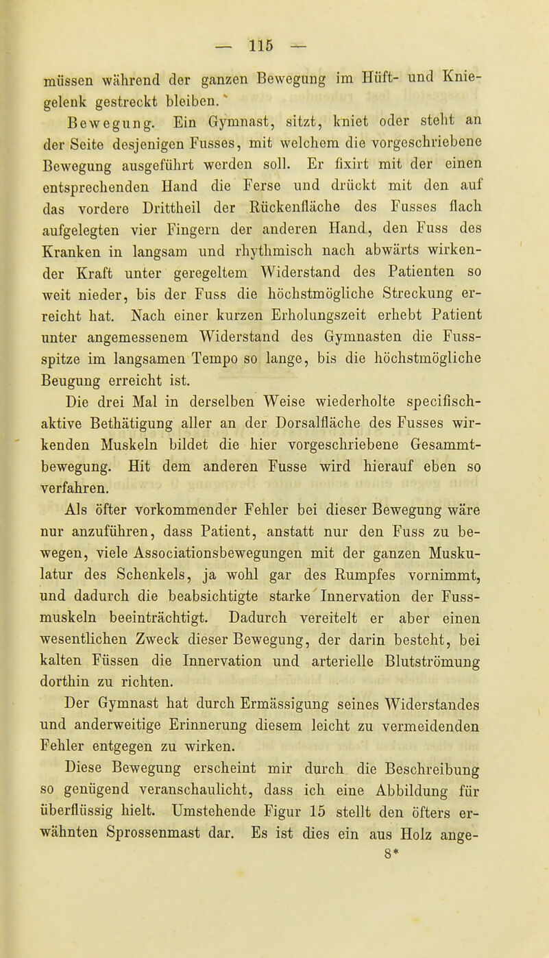 müssen während der ganzen Bewegung im Hüft- und Knie- gelenk gestreckt bleiben. Bewegung. Ein Gymnast, sitzt, kniet oder stellt an der Seite desjenigen Fusses, mit welchem die vorgeschriebene Bewegung ausgeführt werden soll. Er fixirt mit der einen entsprechenden Hand die Ferse und drückt mit den auf das vordere Drittheil der Rückenfläche des Fusses flach aufgelegten vier Fingern der anderen Hand, den Fuss des Kranken in langsam und rhythmisch nach abwärts wirken- der Kraft unter geregeltem Widerstand des Patienten so weit nieder, bis der Fuss die höchstmögliche Streckung er- reicht hat. Nach einer kurzen Erholungszeit erhebt Patient unter angemessenem Widerstand des Gymnasten die Fuss- spitze im langsamen Tempo so lange, bis die höchstmögliche Beugung erreicht ist. Die drei Mal in derselben Weise wiederholte specifisch- aktive Bethätigung aller an der Dorsalfläche des Fusses wir- kenden Muskeln bildet die hier vorgeschriebene Gesammt- bewegung. Hit dem anderen Fusse wird hierauf eben so verfahren. Als öfter vorkommender Fehler bei dieser Bewegung wäre nur anzuführen, dass Patient, anstatt nur den Fuss zu be- wegen, viele Associationsbewegungen mit der ganzen Musku- latur des Schenkels, ja wohl gar des Rumpfes vornimmt, und dadurch die beabsichtigte starke Innervation der Fuss- muskeln beeinträchtigt. Dadurch vereitelt er aber einen wesentlichen Zweck dieser Bewegung, der darin besteht, bei kalten Füssen die Innervation und arterielle Blutströmung dorthin zu richten. Der Gymnast hat durch Ermässigung seines Widerstandes und anderweitige Erinnerung diesem leicht zu vermeidenden Fehler entgegen zu wirken. Diese Bewegung erscheint mir durch die Beschreibung so genügend veranschaulicht, dass ich eine Abbildung für überflüssig hielt. Umstehende Figur 15 stellt den öfters er- wähnten Sprossenmast dar. Es ist dies ein aus Holz ange- 8*