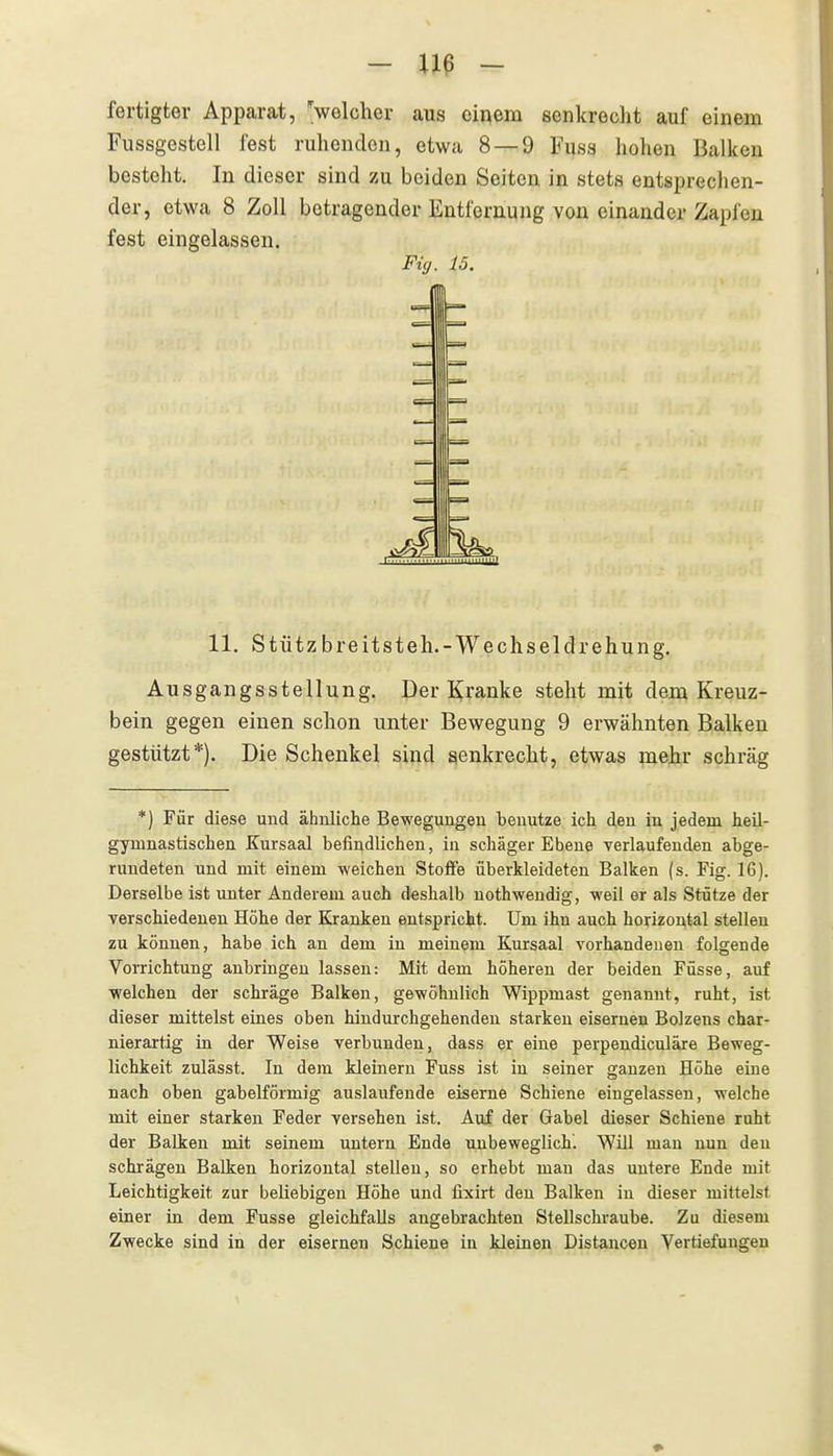 - - fertigte!' Apparat, >elcher aus einem senkrecht auf einem Fussgestell fest ruhenden, etwa 8 — 9 Fuss hohen Balken besteht. In dieser sind zu beiden Seiten in stets entsprechen- der, etwa 8 Zoll betragender Entfernung von einander Zapfen fest eingelassen. Fig. 15. 11. Stützbreitsteh.-Wechseldrehung. Ausgangsstellung. Der E^ranke steht mit dem Kreuz- bein gegen einen schon unter Bewegung 9 erwähnten Balken gestützt*). Die Schenkel sind senkrecht, etwas mehr schräg *) Für diese und ähnliche Bewegungen benutze ich den in jedem heil- gymnastischen Kursaal befindlichen, in schäger Ebene verlaufenden abge- rundeten und mit einem -weichen Stoffe überkleideten Balken (s. Fig. 16). Derselbe ist unter Anderem auch deshalb nothwendig, weil er als Stütze der verschiedenen Höhe der Kranken entspricht. Um ihn auch horizontal stellen zu können, habe ich an dem in meinem Kursaal vorhandenen folgende Vorrichtung anbringen lassen: Mit dem höheren der beiden Füsse, auf welchen der schräge Balken, gewöhnlich Wippmast genannt, ruht, ist dieser mittelst eines oben hindurchgehenden starken eisernen Bolzens char- nierartig in der Weise verbunden, dass er eine perpendiculäre Beweg- lichkeit zulässt. In dem kleinern Fuss ist in seiner ganzen Höhe eine nach oben gabelförmig auslaufende eiserne Schiene eingelassen, welche mit einer starken Feder versehen ist. Auf der Gabel dieser Schiene ruht der Balken mit seinem untern Ende unbeweglich. Will man nun den schrägen Balken horizontal stellen, so erhebt man das untere Ende mit Leichtigkeit zur beliebigen Höhe und fixirt den Balken in dieser mittelst einer in dem Fusse gleichfalls angebrachten Stellschraube. Zu diesem Zwecke sind in der eisernen Schiene in kleinen Distancen Vertiefungen